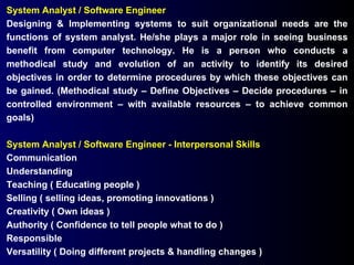 System Analyst / Software Engineer Designing & Implementing systems to suit organizational needs are the functions of system analyst. He/she plays a major role in seeing business benefit from computer technology. He is a person who conducts a methodical study and evolution of an activity to identify its desired objectives in order to determine procedures by which these objectives can be gained. (Methodical study – Define Objectives – Decide procedures – in controlled environment – with available resources – to achieve common goals) System Analyst / Software Engineer - Interpersonal Skills Communication Understanding Teaching ( Educating people ) Selling ( selling ideas, promoting innovations ) Creativity ( Own ideas ) Authority ( Confidence to tell people what to do ) Responsible Versatility ( Doing different projects & handling changes ) 
