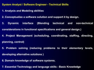 System Analyst / Software Engineer - Technical Skills 1. Analysis and Modeling abilities 2. Conceptualize a software solution and support it by design. 3. Dynamic interface (Blending technical and non-technical considerations in functional specifications and general design.) 4. Project Management (scheduling, coordinating, staffing, directing, planning, control) 5. Problem solving (reducing problems to their elementary levels, developing alternative solutions ) 6. Domain knowledge of software systems. 7. Essential Technology and language skills - Basic Knowledge 