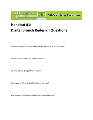 Handout #1: Digital Branch Redesign Questions 
What do you want to do at the website? Do you use it? If so, how often? 
What do you like about our current website? 
What would you change? What’s clunky? 
What types of things do you like to do on the web? 
What are your favorite websites and why do you like them? 