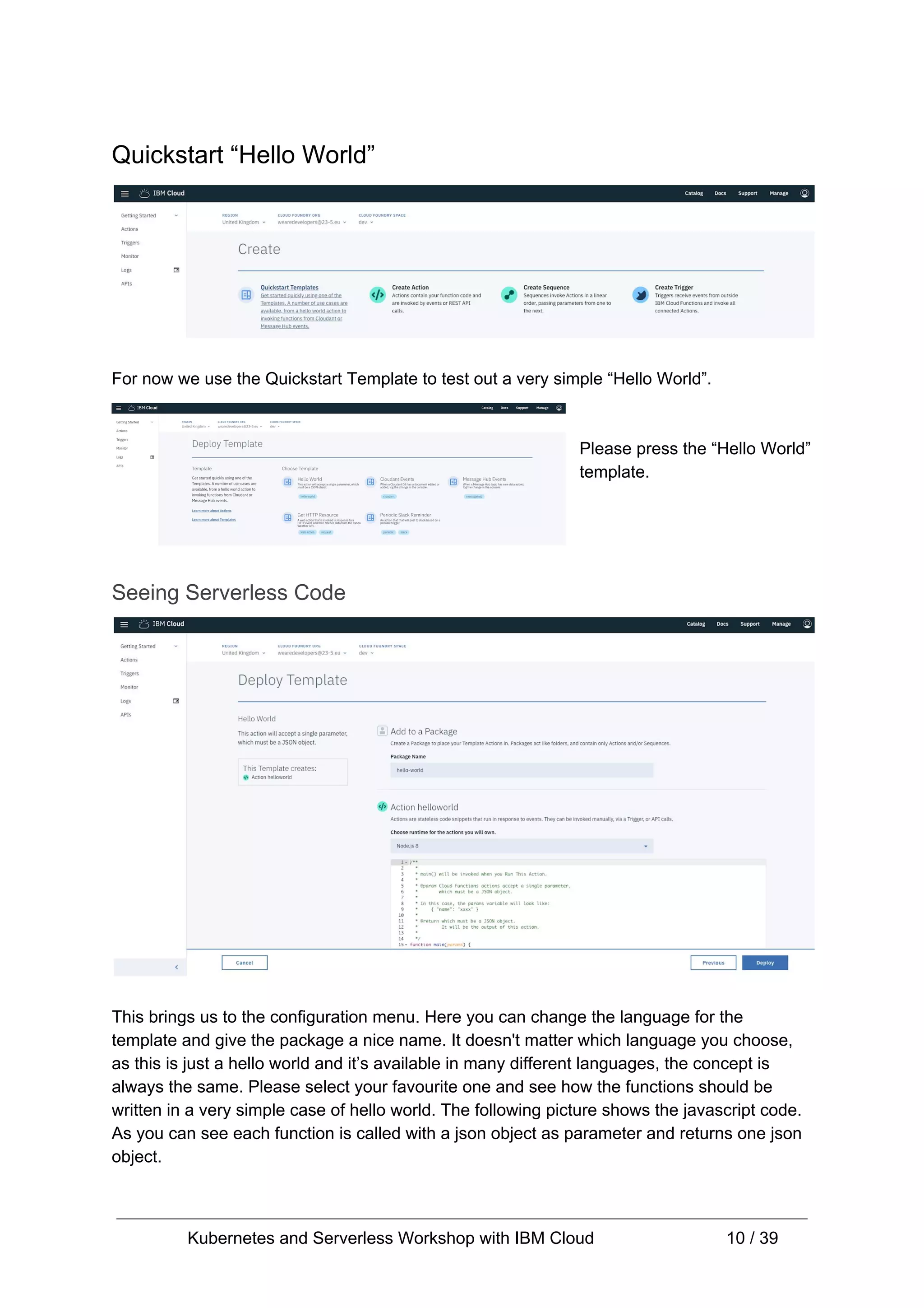 Quickstart “Hello World” For now we use the Quickstart Template to test out a very simple “Hello World”. Please press the “Hello World” template. Seeing Serverless Code This brings us to the configuration menu. Here you can change the language for the template and give the package a nice name. It doesn't matter which language you choose, as this is just a hello world and it’s available in many different languages, the concept is always the same. Please select your favourite one and see how the functions should be written in a very simple case of hello world. The following picture shows the javascript code. As you can see each function is called with a json object as parameter and returns one json object. Kubernetes and Serverless Workshop with IBM Cloud 10 / 39 