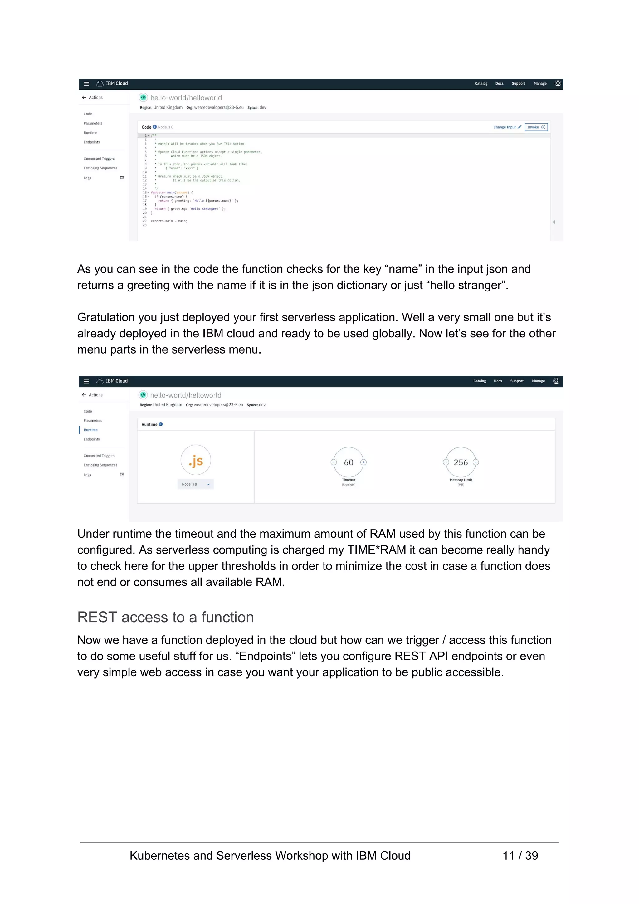 As you can see in the code the function checks for the key “name” in the input json and returns a greeting with the name if it is in the json dictionary or just “hello stranger”. Gratulation you just deployed your first serverless application. Well a very small one but it’s already deployed in the IBM cloud and ready to be used globally. Now let’s see for the other menu parts in the serverless menu. Under runtime the timeout and the maximum amount of RAM used by this function can be configured. As serverless computing is charged my TIME*RAM it can become really handy to check here for the upper thresholds in order to minimize the cost in case a function does not end or consumes all available RAM. REST access to a function Now we have a function deployed in the cloud but how can we trigger / access this function to do some useful stuff for us. “Endpoints” lets you configure REST API endpoints or even very simple web access in case you want your application to be public accessible. Kubernetes and Serverless Workshop with IBM Cloud 11 / 39 