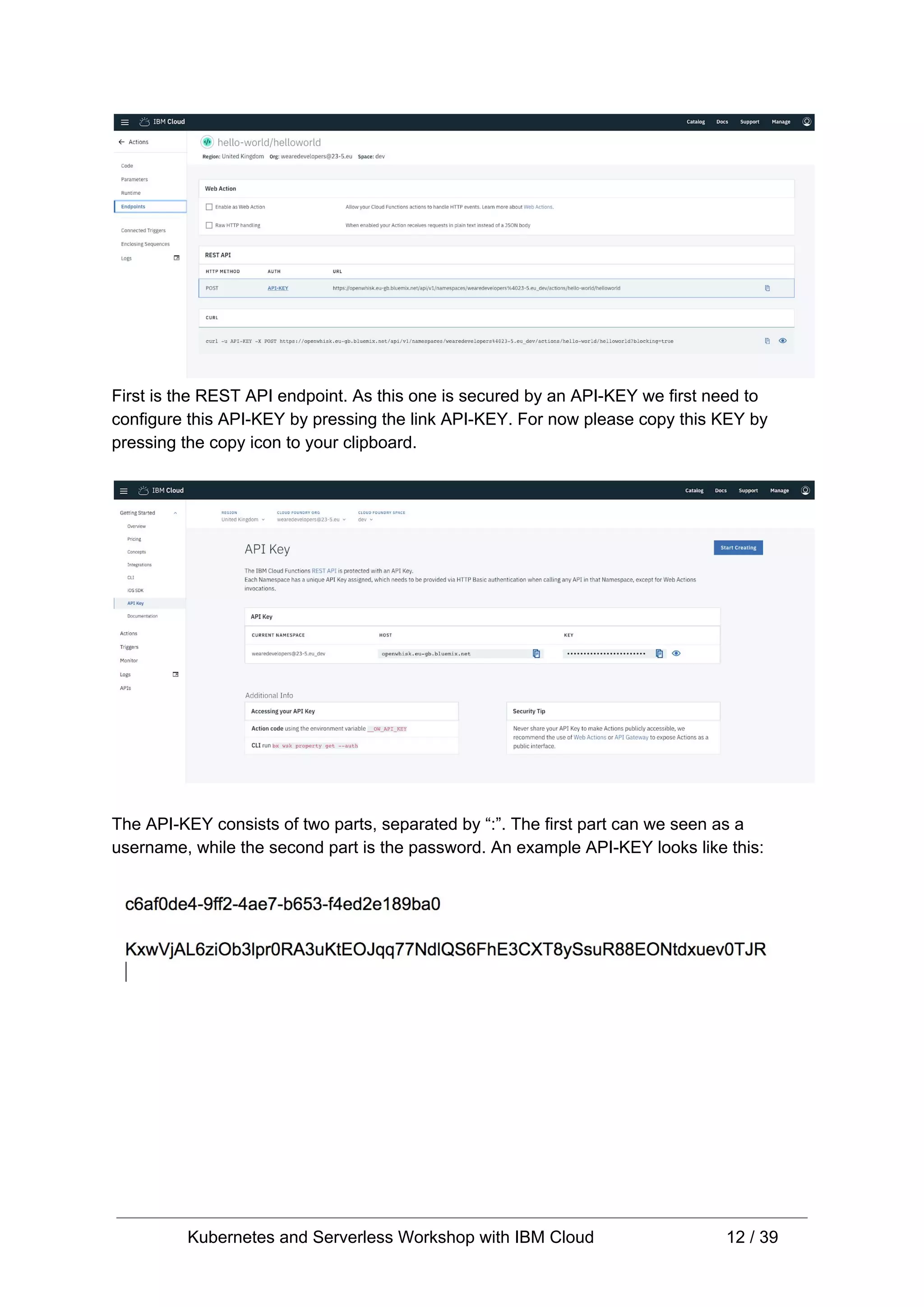 First is the REST API endpoint. As this one is secured by an API-KEY we first need to configure this API-KEY by pressing the link API-KEY. For now please copy this KEY by pressing the copy icon to your clipboard. The API-KEY consists of two parts, separated by “:”. The first part can we seen as a username, while the second part is the password. An example API-KEY looks like this: Kubernetes and Serverless Workshop with IBM Cloud 12 / 39 