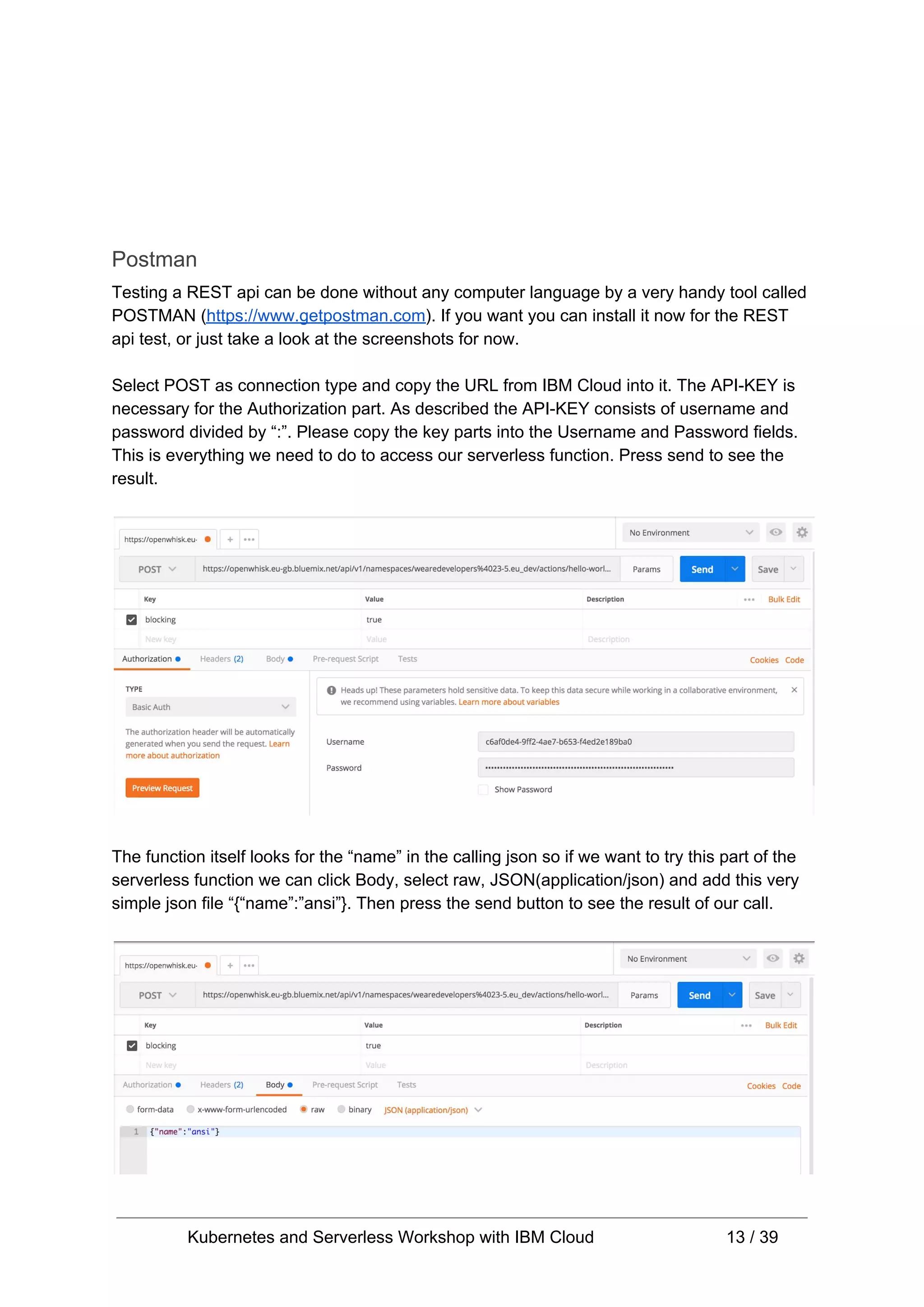 Postman Testing a REST api can be done without any computer language by a very handy tool called POSTMAN (​https://www.getpostman.com​). If you want you can install it now for the REST api test, or just take a look at the screenshots for now. Select POST as connection type and copy the URL from IBM Cloud into it. The API-KEY is necessary for the Authorization part. As described the API-KEY consists of username and password divided by “:”. Please copy the key parts into the Username and Password fields. This is everything we need to do to access our serverless function. Press send to see the result. The function itself looks for the “name” in the calling json so if we want to try this part of the serverless function we can click Body, select raw, JSON(application/json) and add this very simple json file “{“name”:”ansi”}. Then press the send button to see the result of our call. Kubernetes and Serverless Workshop with IBM Cloud 13 / 39 