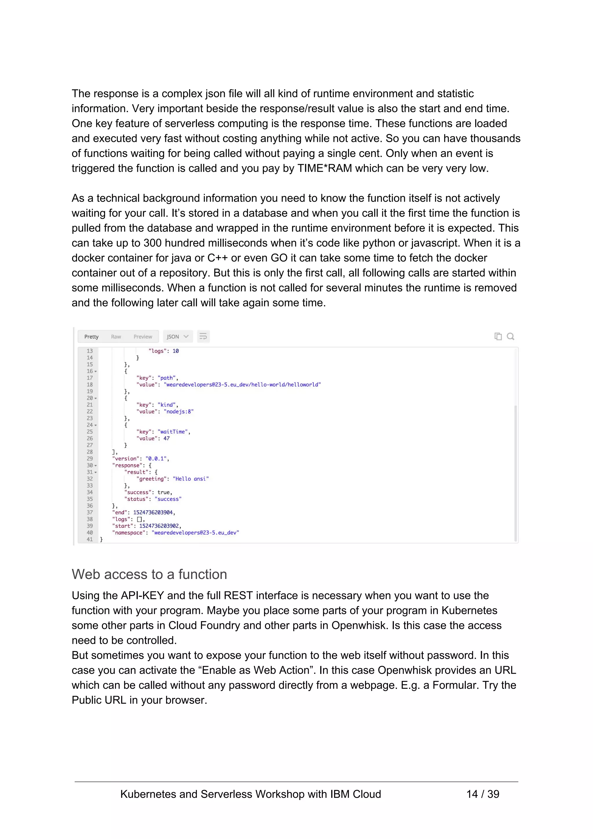 The response is a complex json file will all kind of runtime environment and statistic information. Very important beside the response/result value is also the start and end time. One key feature of serverless computing is the response time. These functions are loaded and executed very fast without costing anything while not active. So you can have thousands of functions waiting for being called without paying a single cent. Only when an event is triggered the function is called and you pay by TIME*RAM which can be very very low. As a technical background information you need to know the function itself is not actively waiting for your call. It’s stored in a database and when you call it the first time the function is pulled from the database and wrapped in the runtime environment before it is expected. This can take up to 300 hundred milliseconds when it’s code like python or javascript. When it is a docker container for java or C++ or even GO it can take some time to fetch the docker container out of a repository. But this is only the first call, all following calls are started within some milliseconds. When a function is not called for several minutes the runtime is removed and the following later call will take again some time. Web access to a function Using the API-KEY and the full REST interface is necessary when you want to use the function with your program. Maybe you place some parts of your program in Kubernetes some other parts in Cloud Foundry and other parts in Openwhisk. Is this case the access need to be controlled. But sometimes you want to expose your function to the web itself without password. In this case you can activate the “Enable as Web Action”. In this case Openwhisk provides an URL which can be called without any password directly from a webpage. E.g. a Formular. Try the Public URL in your browser. Kubernetes and Serverless Workshop with IBM Cloud 14 / 39 