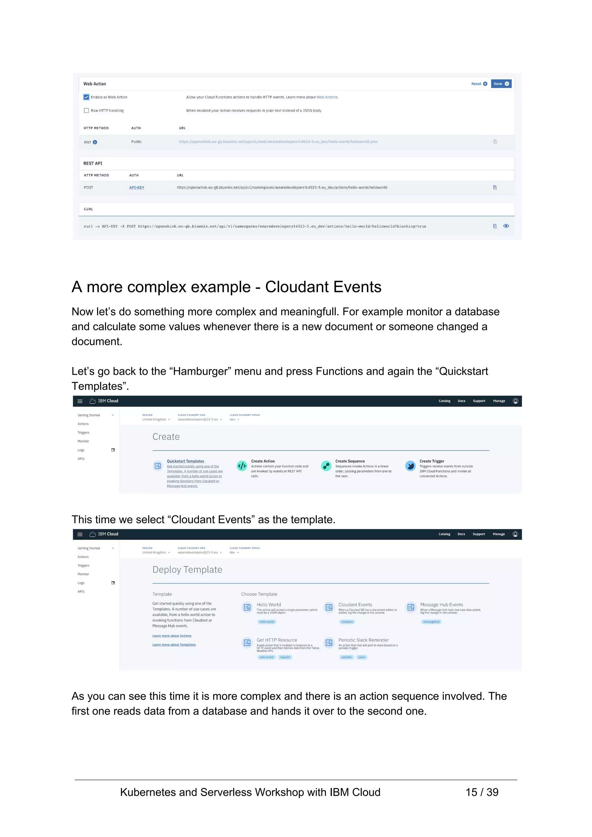 A more complex example - Cloudant Events Now let’s do something more complex and meaningfull. For example monitor a database and calculate some values whenever there is a new document or someone changed a document. Let’s go back to the “Hamburger” menu and press Functions and again the “Quickstart Templates”. This time we select “Cloudant Events” as the template. As you can see this time it is more complex and there is an action sequence involved. The first one reads data from a database and hands it over to the second one. Kubernetes and Serverless Workshop with IBM Cloud 15 / 39 