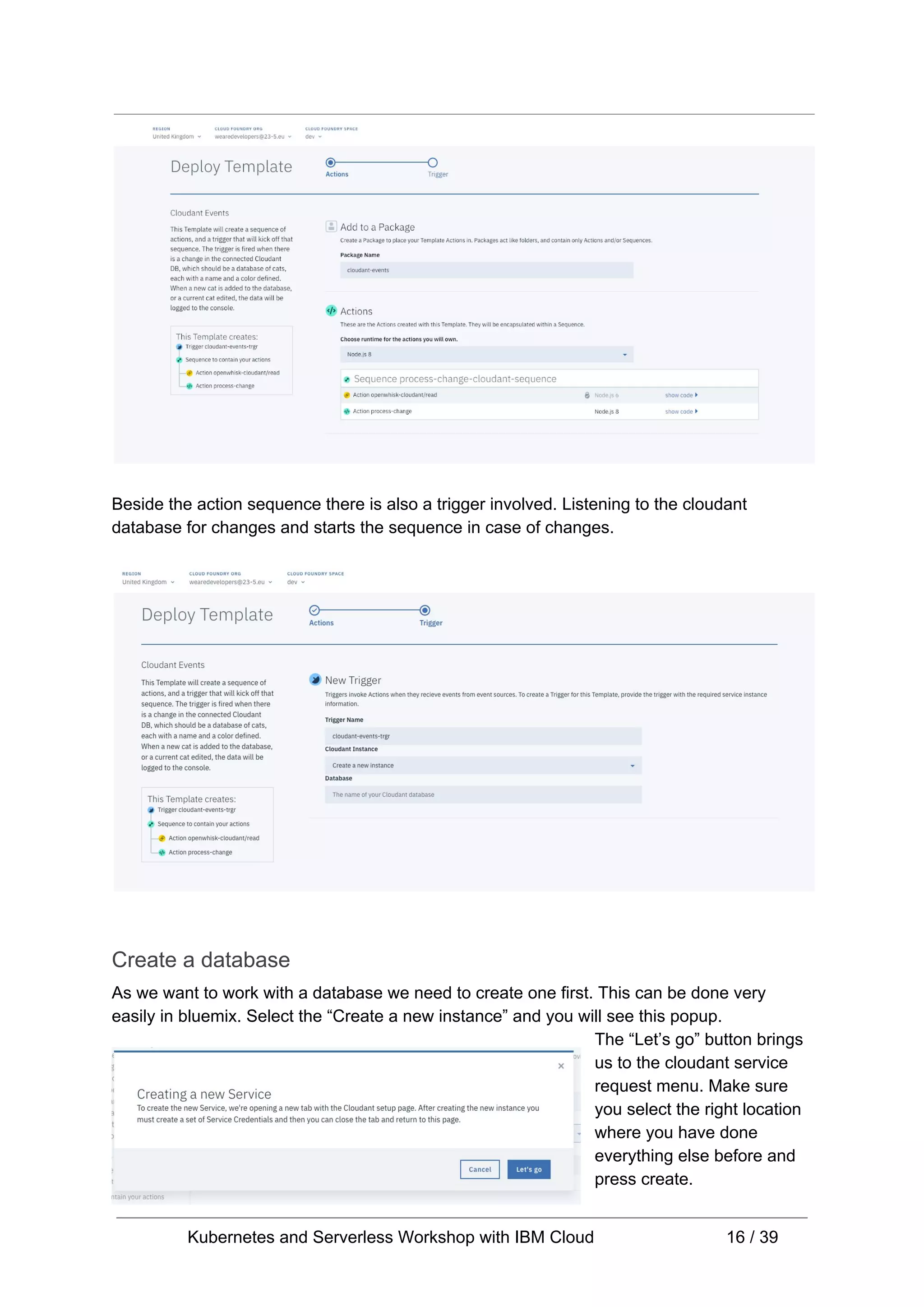 Beside the action sequence there is also a trigger involved. Listening to the cloudant database for changes and starts the sequence in case of changes. Create a database As we want to work with a database we need to create one first. This can be done very easily in bluemix. Select the “Create a new instance” and you will see this popup. The “Let’s go” button brings us to the cloudant service request menu. Make sure you select the right location where you have done everything else before and press create. Kubernetes and Serverless Workshop with IBM Cloud 16 / 39 