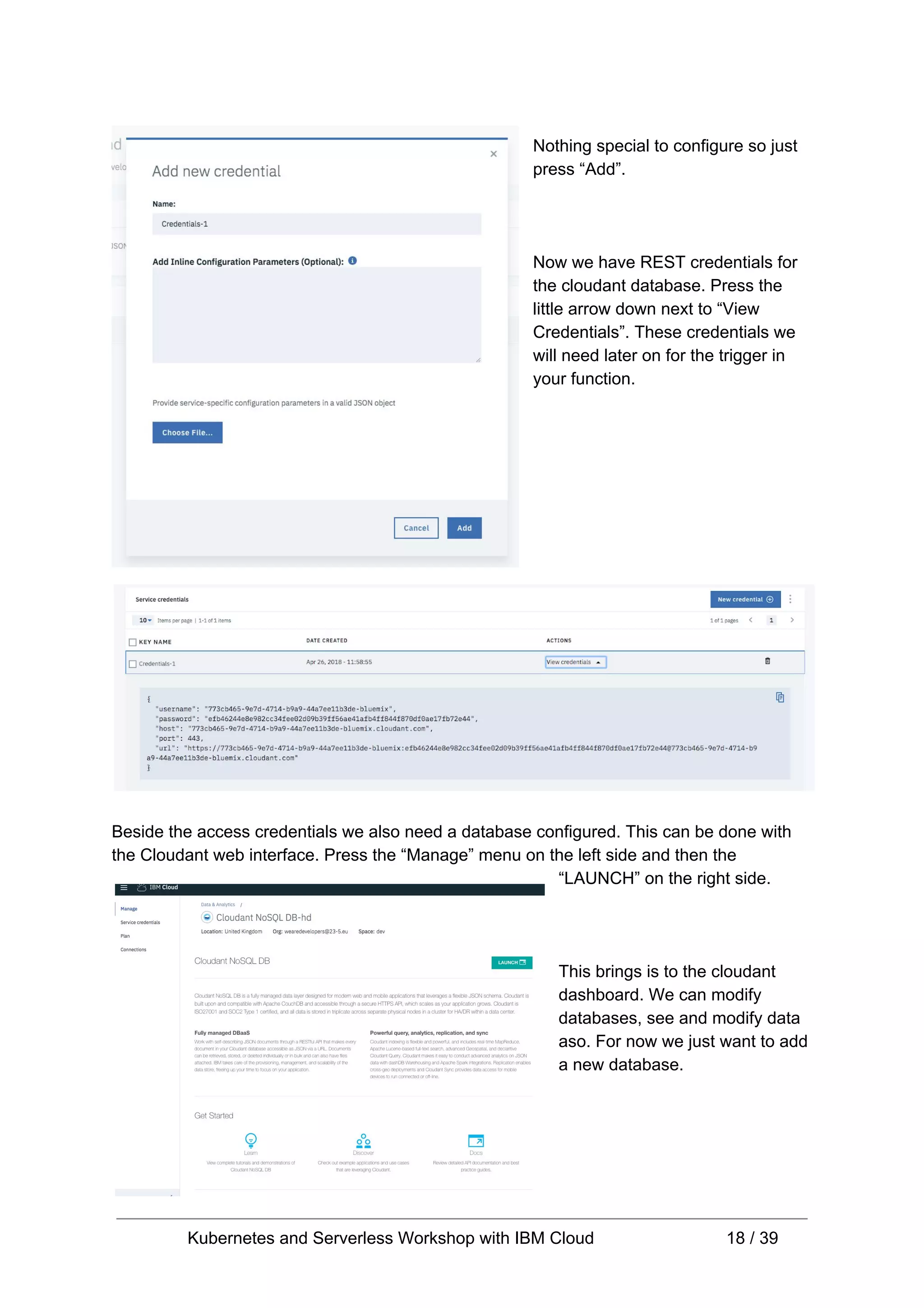 Nothing special to configure so just press “Add”. Now we have REST credentials for the cloudant database. Press the little arrow down next to “View Credentials”. These credentials we will need later on for the trigger in your function. Beside the access credentials we also need a database configured. This can be done with the Cloudant web interface. Press the “Manage” menu on the left side and then the “LAUNCH” on the right side. This brings is to the cloudant dashboard. We can modify databases, see and modify data aso. For now we just want to add a new database. Kubernetes and Serverless Workshop with IBM Cloud 18 / 39 