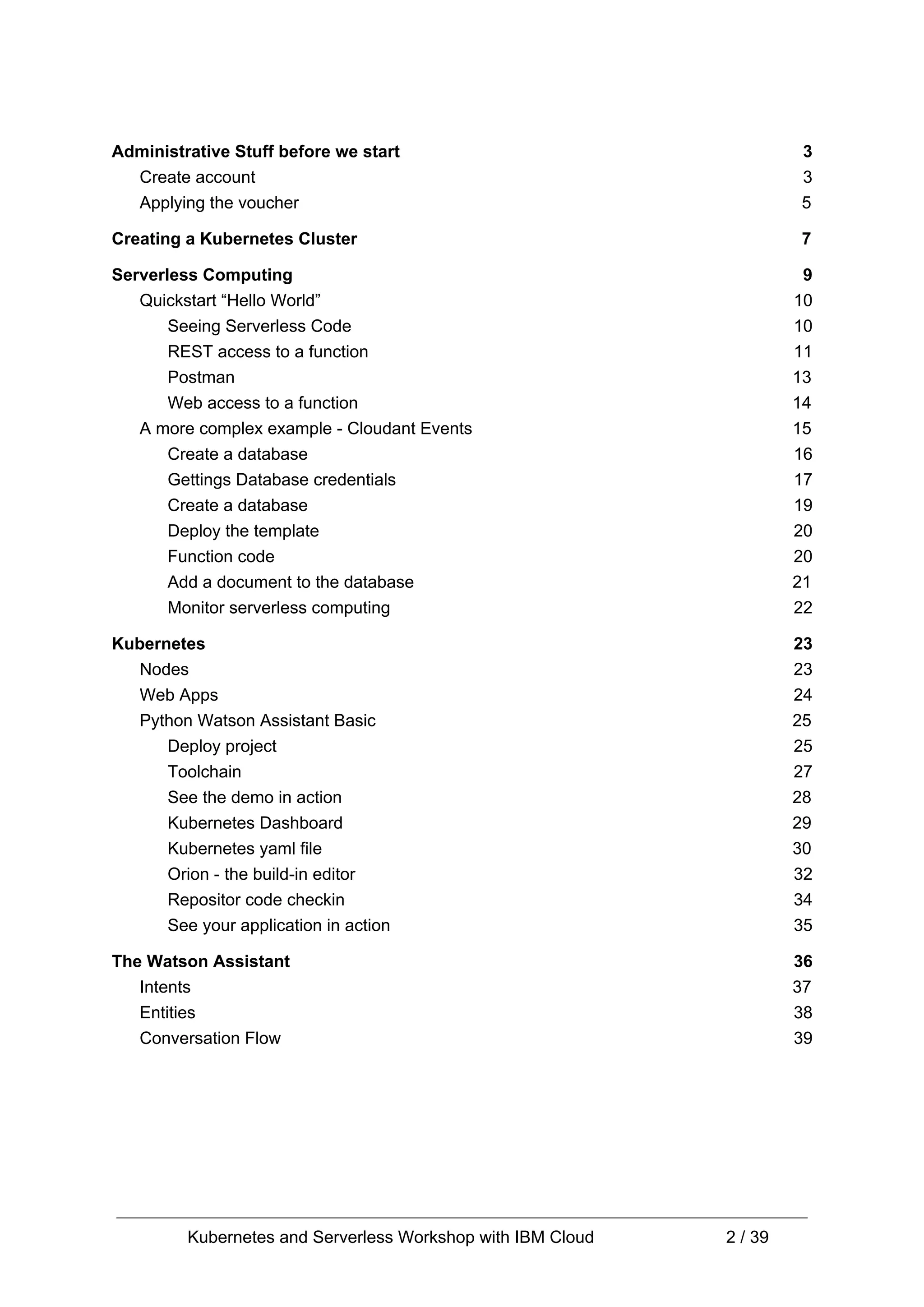 Administrative Stuff before we start 3 Create account 3 Applying the voucher 5 Creating a Kubernetes Cluster 7 Serverless Computing 9 Quickstart “Hello World” 10 Seeing Serverless Code 10 REST access to a function 11 Postman 13 Web access to a function 14 A more complex example - Cloudant Events 15 Create a database 16 Gettings Database credentials 17 Create a database 19 Deploy the template 20 Function code 20 Add a document to the database 21 Monitor serverless computing 22 Kubernetes 23 Nodes 23 Web Apps 24 Python Watson Assistant Basic 25 Deploy project 25 Toolchain 27 See the demo in action 28 Kubernetes Dashboard 29 Kubernetes yaml file 30 Orion - the build-in editor 32 Repositor code checkin 34 See your application in action 35 The Watson Assistant 36 Intents 37 Entities 38 Conversation Flow 39 Kubernetes and Serverless Workshop with IBM Cloud 2 / 39 