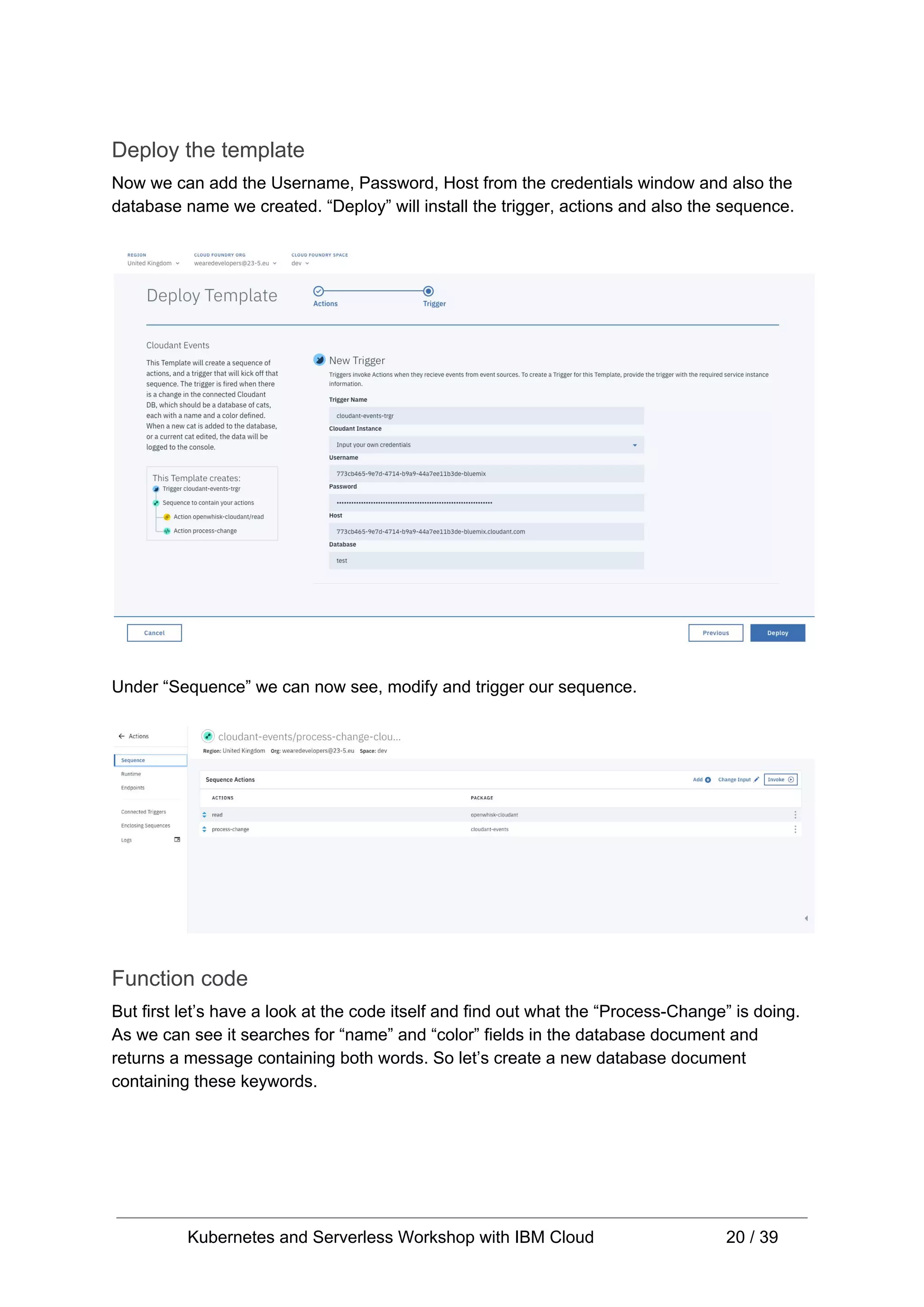 Deploy the template Now we can add the Username, Password, Host from the credentials window and also the database name we created. “Deploy” will install the trigger, actions and also the sequence. Under “Sequence” we can now see, modify and trigger our sequence. Function code But first let’s have a look at the code itself and find out what the “Process-Change” is doing. As we can see it searches for “name” and “color” fields in the database document and returns a message containing both words. So let’s create a new database document containing these keywords. Kubernetes and Serverless Workshop with IBM Cloud 20 / 39 