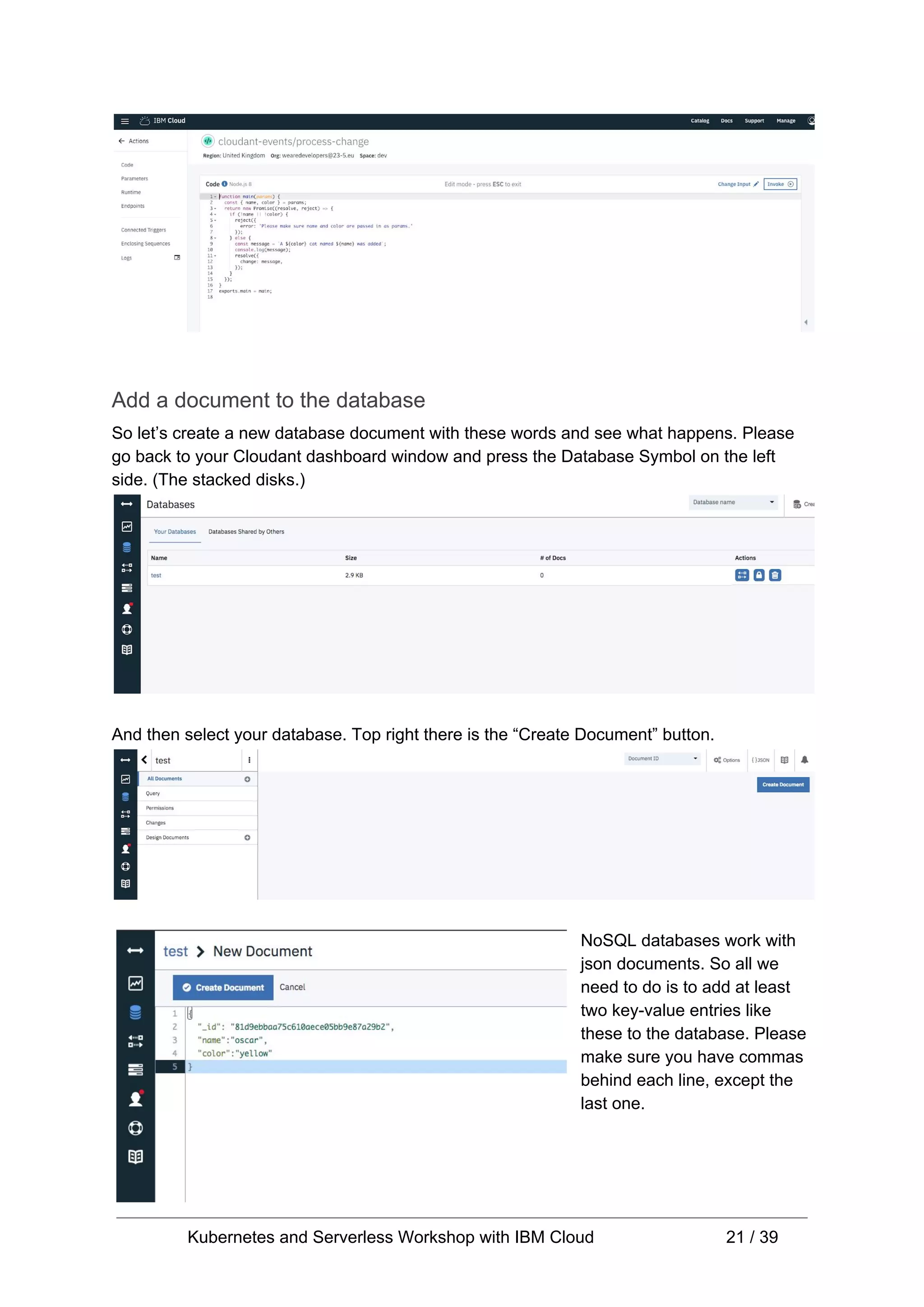 Add a document to the database So let’s create a new database document with these words and see what happens. Please go back to your Cloudant dashboard window and press the Database Symbol on the left side. (The stacked disks.) And then select your database. Top right there is the “Create Document” button. NoSQL databases work with json documents. So all we need to do is to add at least two key-value entries like these to the database. Please make sure you have commas behind each line, except the last one. Kubernetes and Serverless Workshop with IBM Cloud 21 / 39 