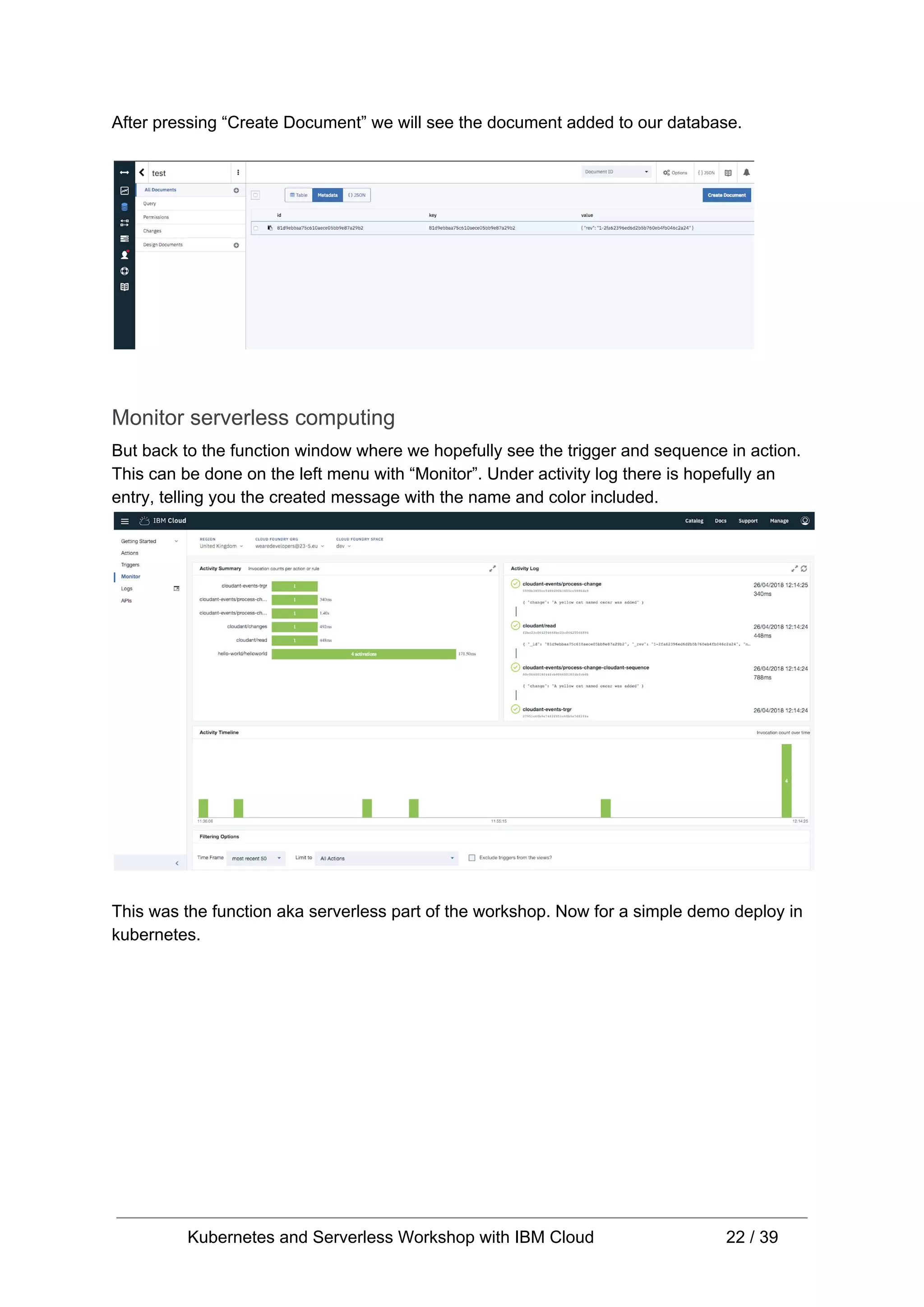 After pressing “Create Document” we will see the document added to our database. Monitor serverless computing But back to the function window where we hopefully see the trigger and sequence in action. This can be done on the left menu with “Monitor”. Under activity log there is hopefully an entry, telling you the created message with the name and color included. This was the function aka serverless part of the workshop. Now for a simple demo deploy in kubernetes. Kubernetes and Serverless Workshop with IBM Cloud 22 / 39 