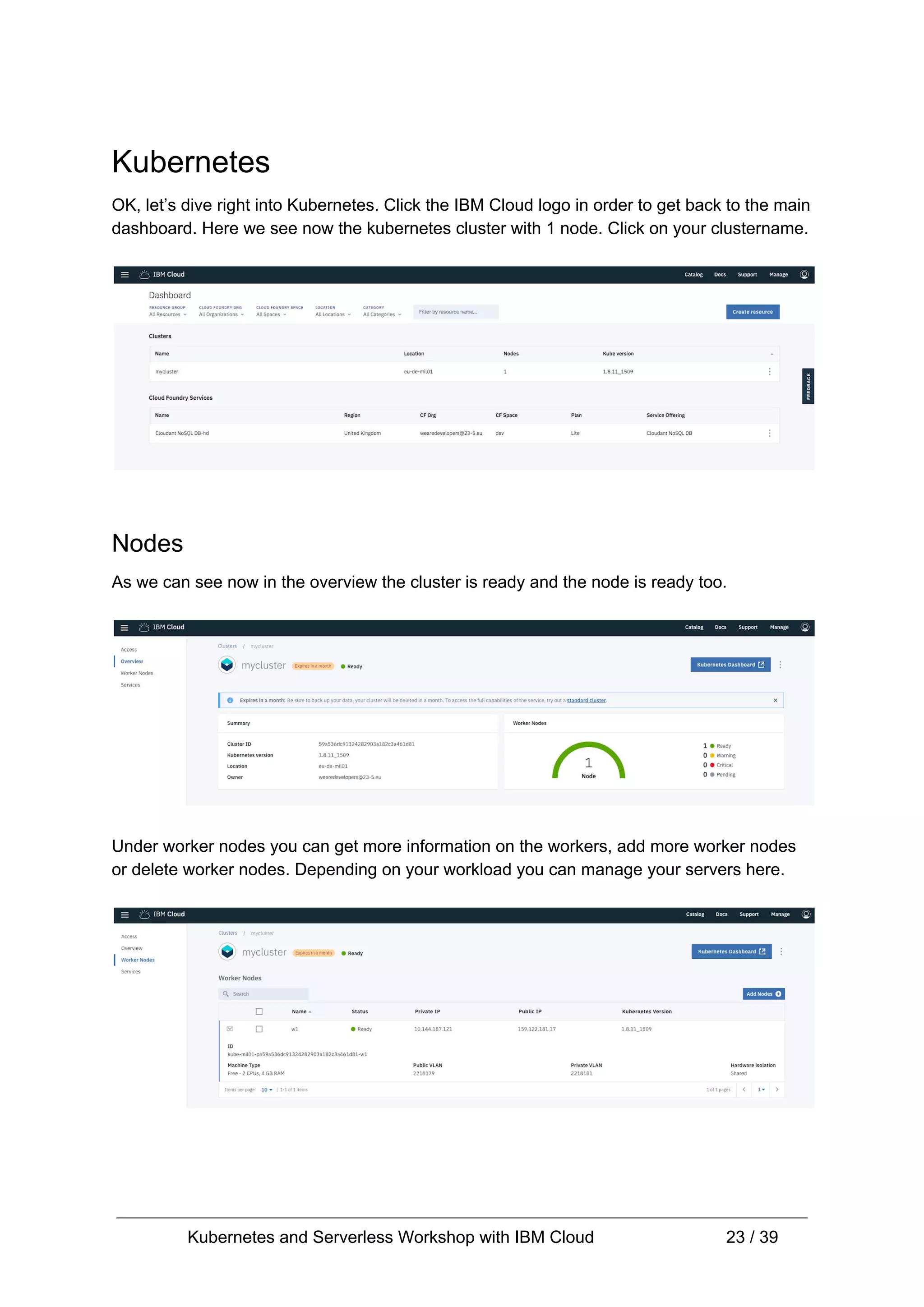 Kubernetes OK, let’s dive right into Kubernetes. Click the IBM Cloud logo in order to get back to the main dashboard. Here we see now the kubernetes cluster with 1 node. Click on your clustername. Nodes As we can see now in the overview the cluster is ready and the node is ready too. Under worker nodes you can get more information on the workers, add more worker nodes or delete worker nodes. Depending on your workload you can manage your servers here. Kubernetes and Serverless Workshop with IBM Cloud 23 / 39 