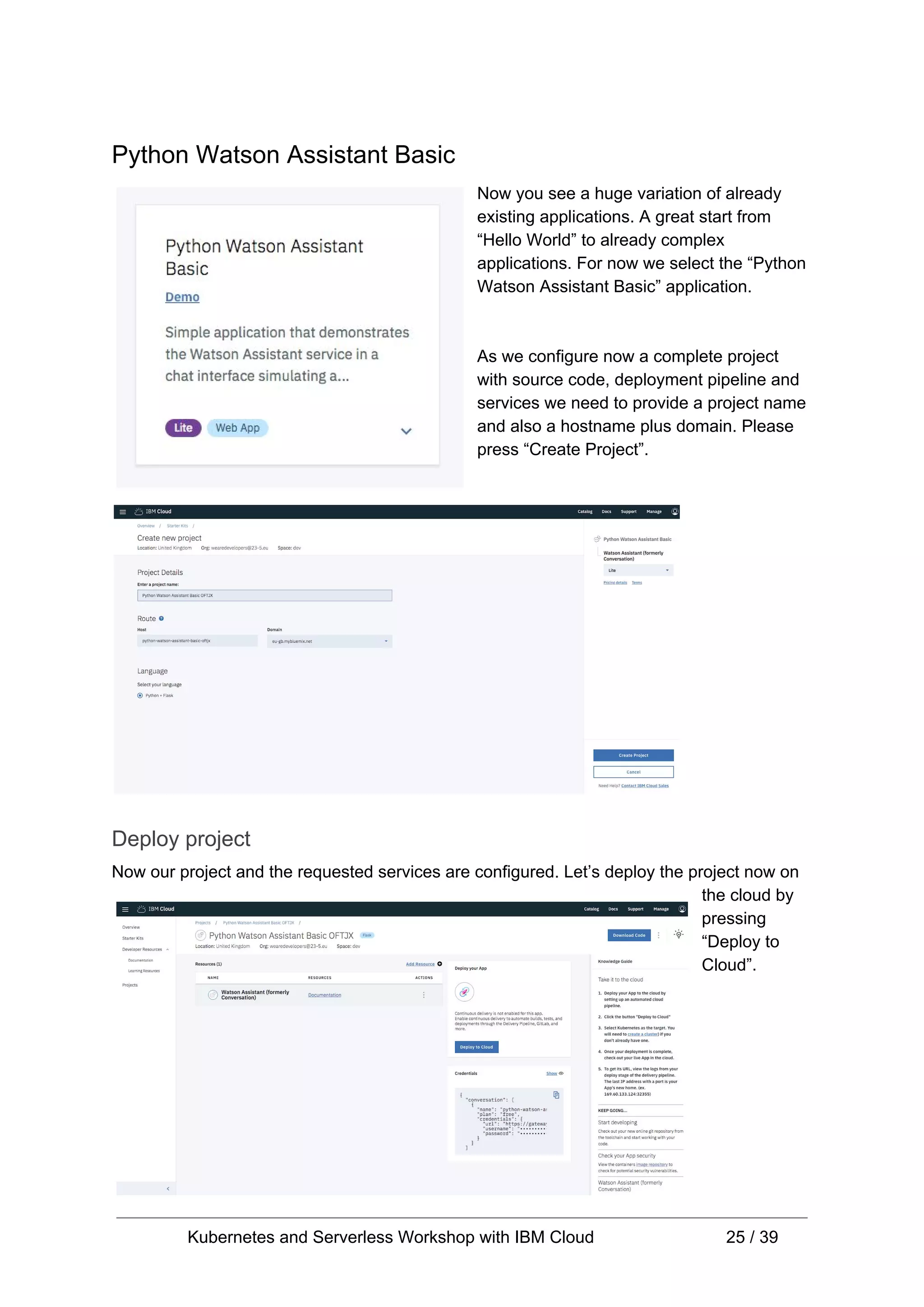 Python Watson Assistant Basic Now you see a huge variation of already existing applications. A great start from “Hello World” to already complex applications. For now we select the “Python Watson Assistant Basic” application. As we configure now a complete project with source code, deployment pipeline and services we need to provide a project name and also a hostname plus domain. Please press “Create Project”. Deploy project Now our project and the requested services are configured. Let’s deploy the project now on the cloud by pressing “Deploy to Cloud”. Kubernetes and Serverless Workshop with IBM Cloud 25 / 39 