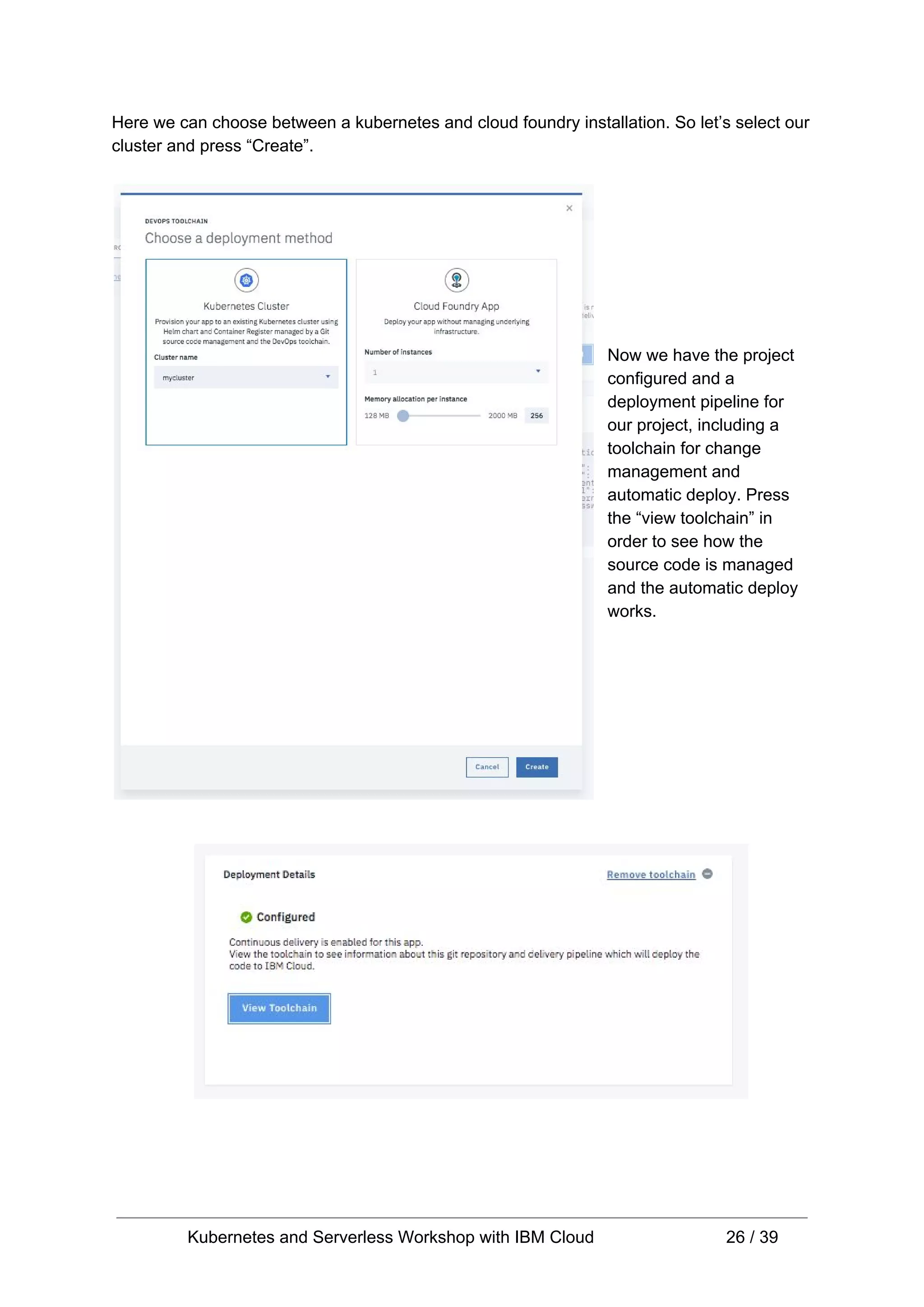 Here we can choose between a kubernetes and cloud foundry installation. So let’s select our cluster and press “Create”. Now we have the project configured and a deployment pipeline for our project, including a toolchain for change management and automatic deploy. Press the “view toolchain” in order to see how the source code is managed and the automatic deploy works. Kubernetes and Serverless Workshop with IBM Cloud 26 / 39 