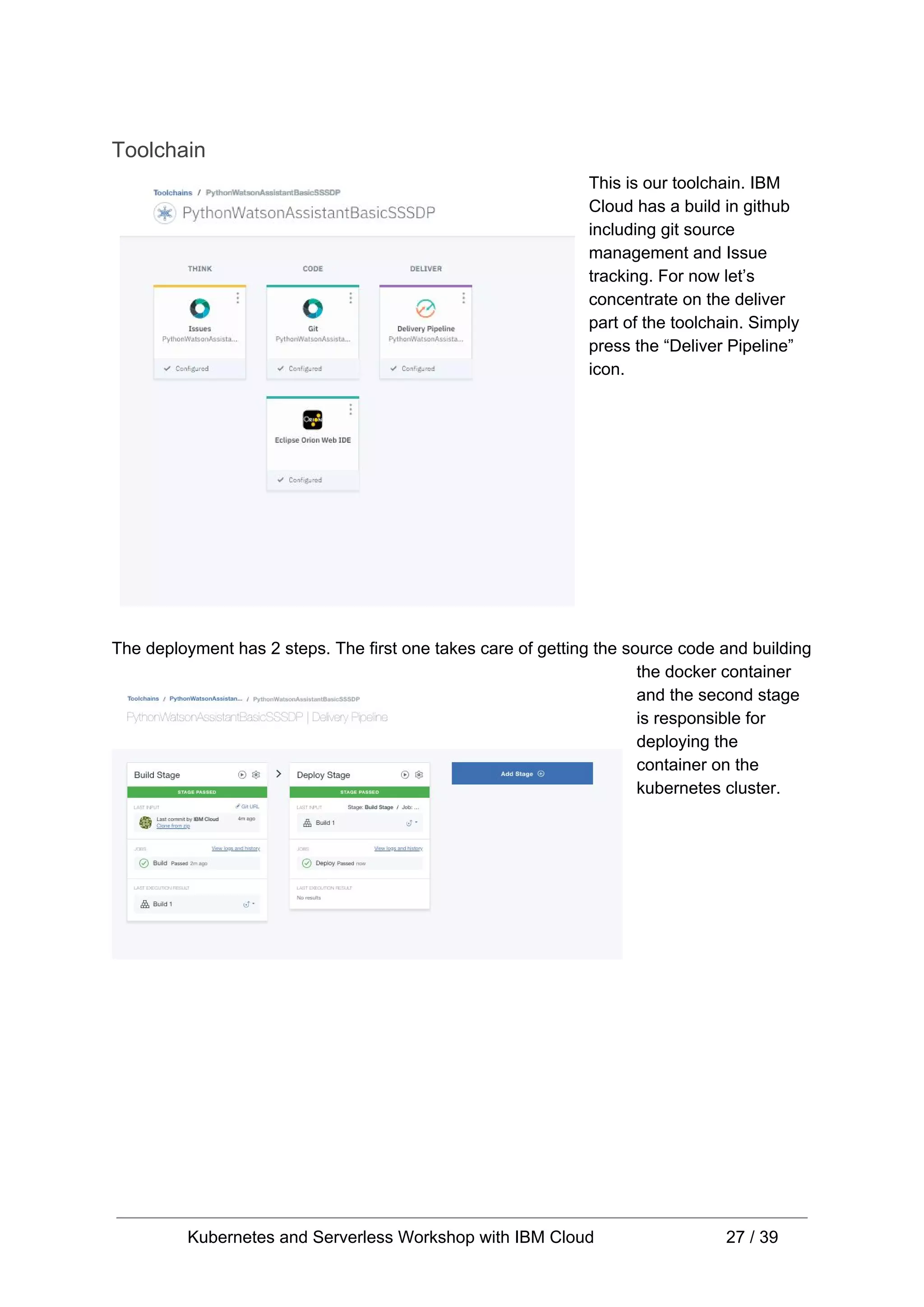 Toolchain This is our toolchain. IBM Cloud has a build in github including git source management and Issue tracking. For now let’s concentrate on the deliver part of the toolchain. Simply press the “Deliver Pipeline” icon. The deployment has 2 steps. The first one takes care of getting the source code and building the docker container and the second stage is responsible for deploying the container on the kubernetes cluster. Kubernetes and Serverless Workshop with IBM Cloud 27 / 39 