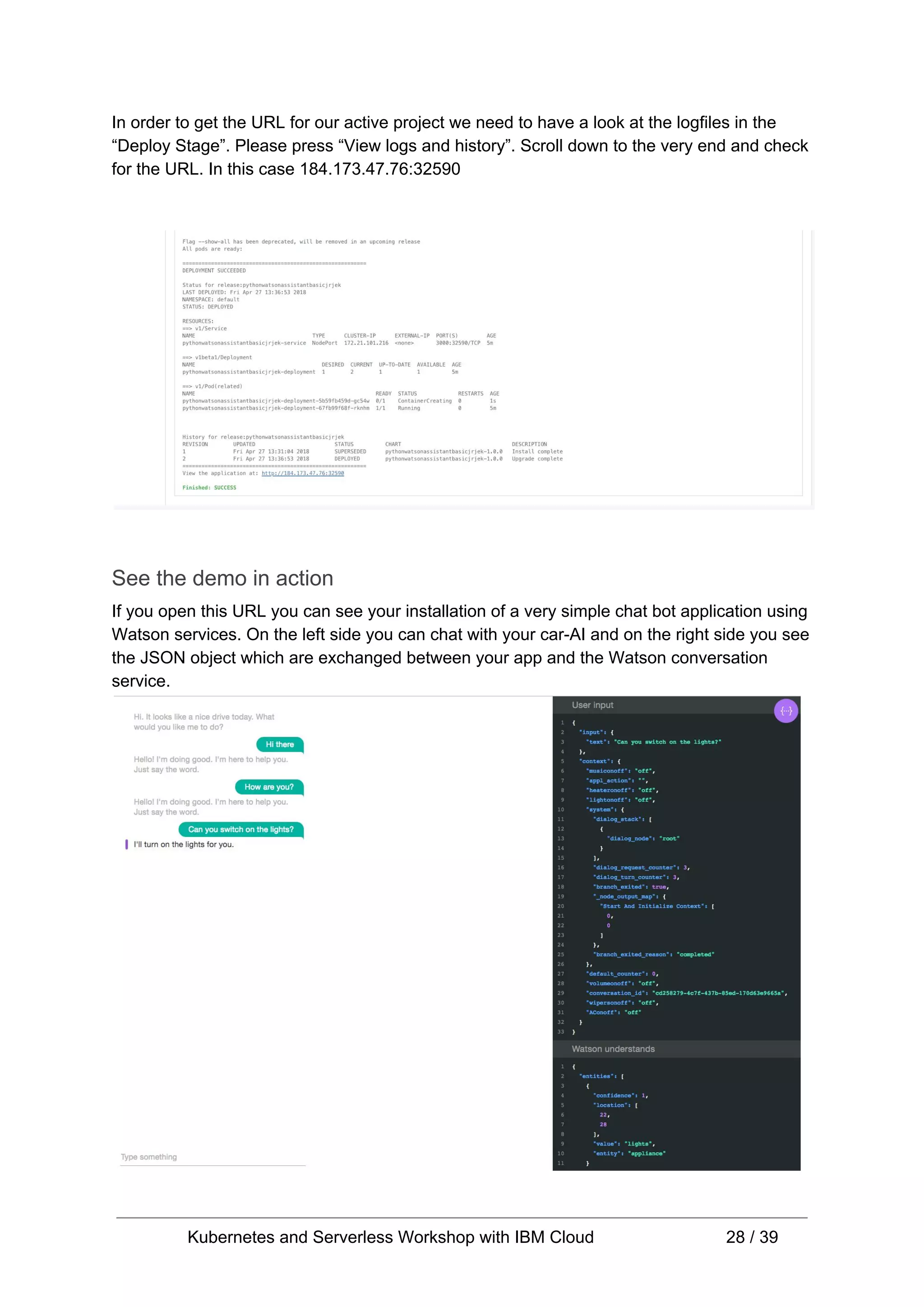 In order to get the URL for our active project we need to have a look at the logfiles in the “Deploy Stage”. Please press “View logs and history”. Scroll down to the very end and check for the URL. In this case 184.173.47.76:32590 See the demo in action If you open this URL you can see your installation of a very simple chat bot application using Watson services. On the left side you can chat with your car-AI and on the right side you see the JSON object which are exchanged between your app and the Watson conversation service. Kubernetes and Serverless Workshop with IBM Cloud 28 / 39 