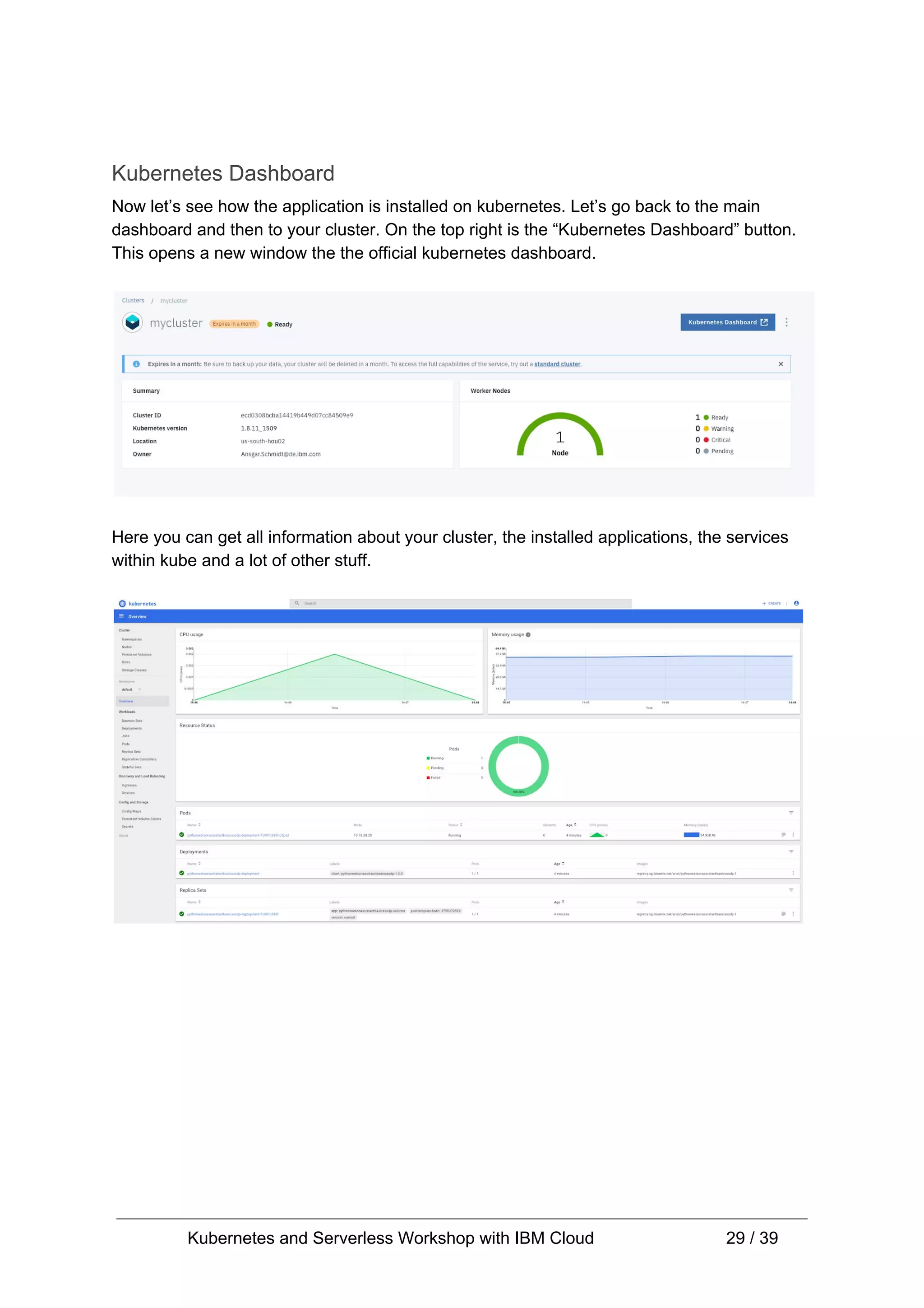 Kubernetes Dashboard Now let’s see how the application is installed on kubernetes. Let’s go back to the main dashboard and then to your cluster. On the top right is the “Kubernetes Dashboard” button. This opens a new window the the official kubernetes dashboard. Here you can get all information about your cluster, the installed applications, the services within kube and a lot of other stuff. Kubernetes and Serverless Workshop with IBM Cloud 29 / 39 