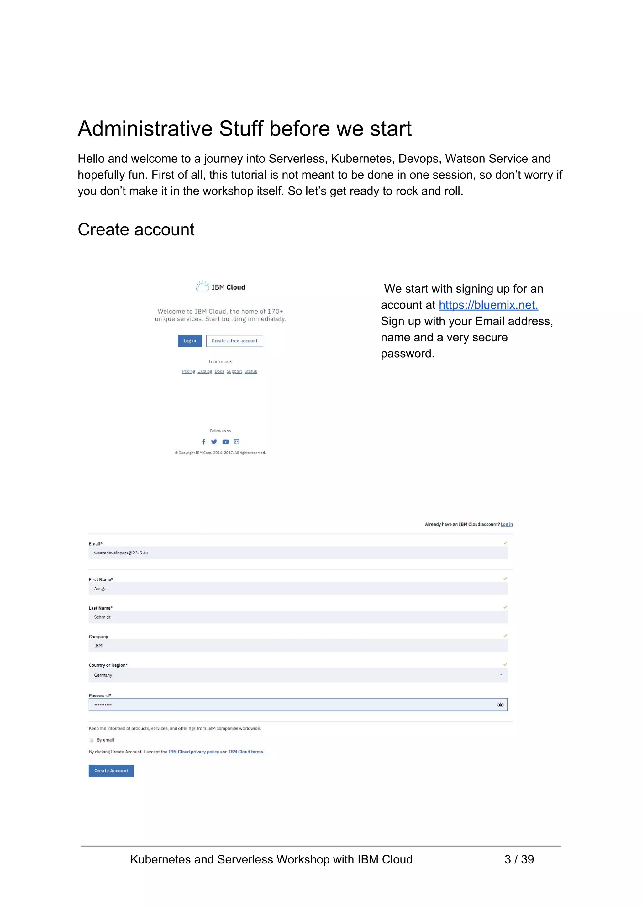 Administrative Stuff before we start Hello and welcome to a journey into Serverless, Kubernetes, Devops, Watson Service and hopefully fun. First of all, this tutorial is not meant to be done in one session, so don’t worry if you don’t make it in the workshop itself. So let’s get ready to rock and roll. Create account We start with signing up for an account at ​https://bluemix.net. Sign up with your Email address, name and a very secure password. Kubernetes and Serverless Workshop with IBM Cloud 3 / 39 