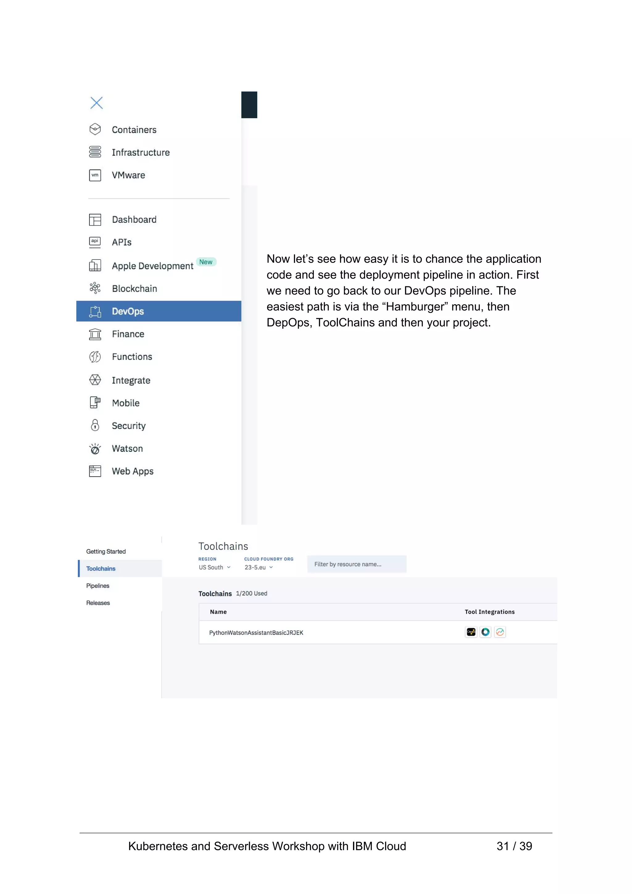 Now let’s see how easy it is to chance the application code and see the deployment pipeline in action. First we need to go back to our DevOps pipeline. The easiest path is via the “Hamburger” menu, then DepOps, ToolChains and then your project. Kubernetes and Serverless Workshop with IBM Cloud 31 / 39 