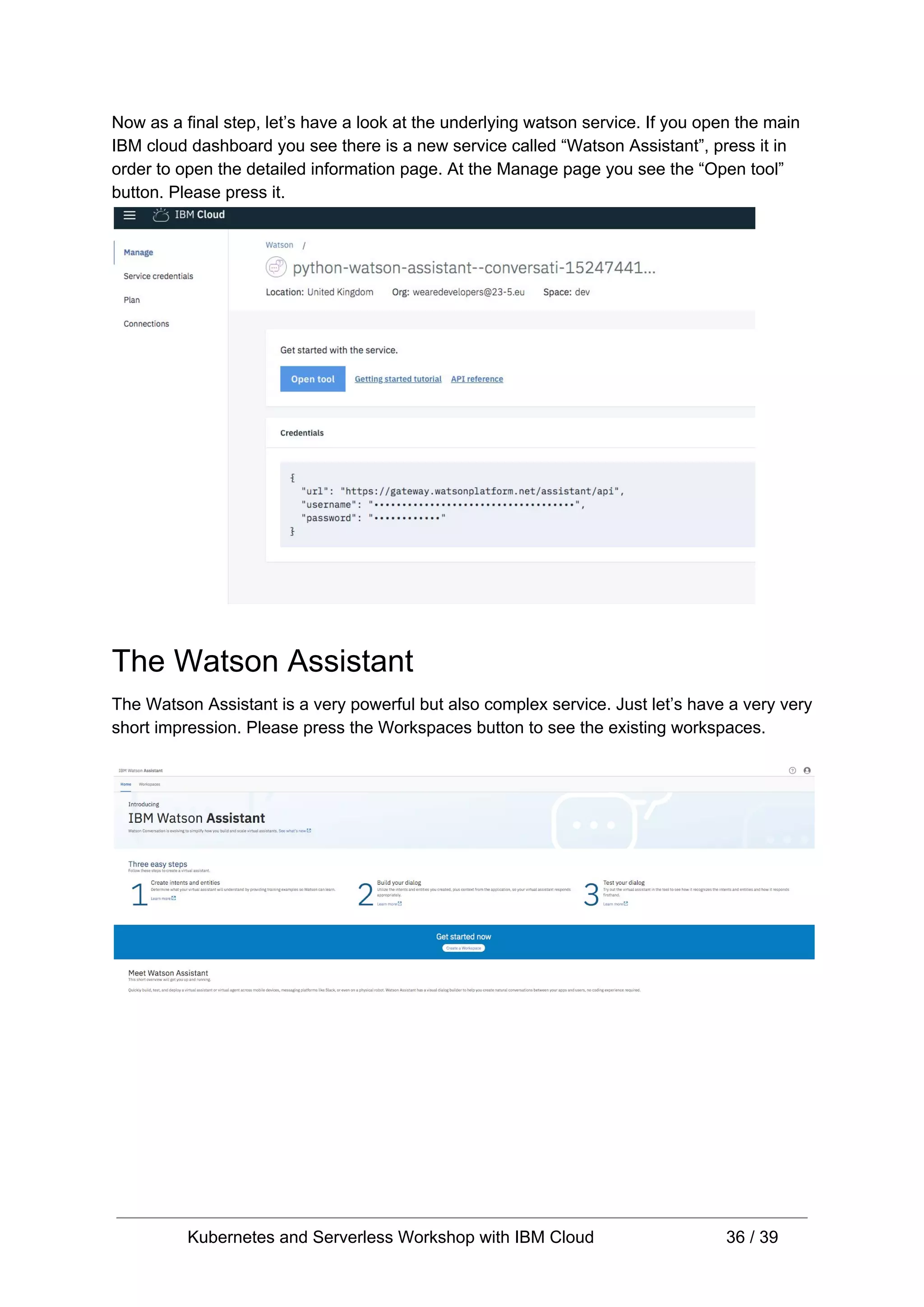 Now as a final step, let’s have a look at the underlying watson service. If you open the main IBM cloud dashboard you see there is a new service called “Watson Assistant”, press it in order to open the detailed information page. At the Manage page you see the “Open tool” button. Please press it. The Watson Assistant The Watson Assistant is a very powerful but also complex service. Just let’s have a very very short impression. Please press the Workspaces button to see the existing workspaces. Kubernetes and Serverless Workshop with IBM Cloud 36 / 39 