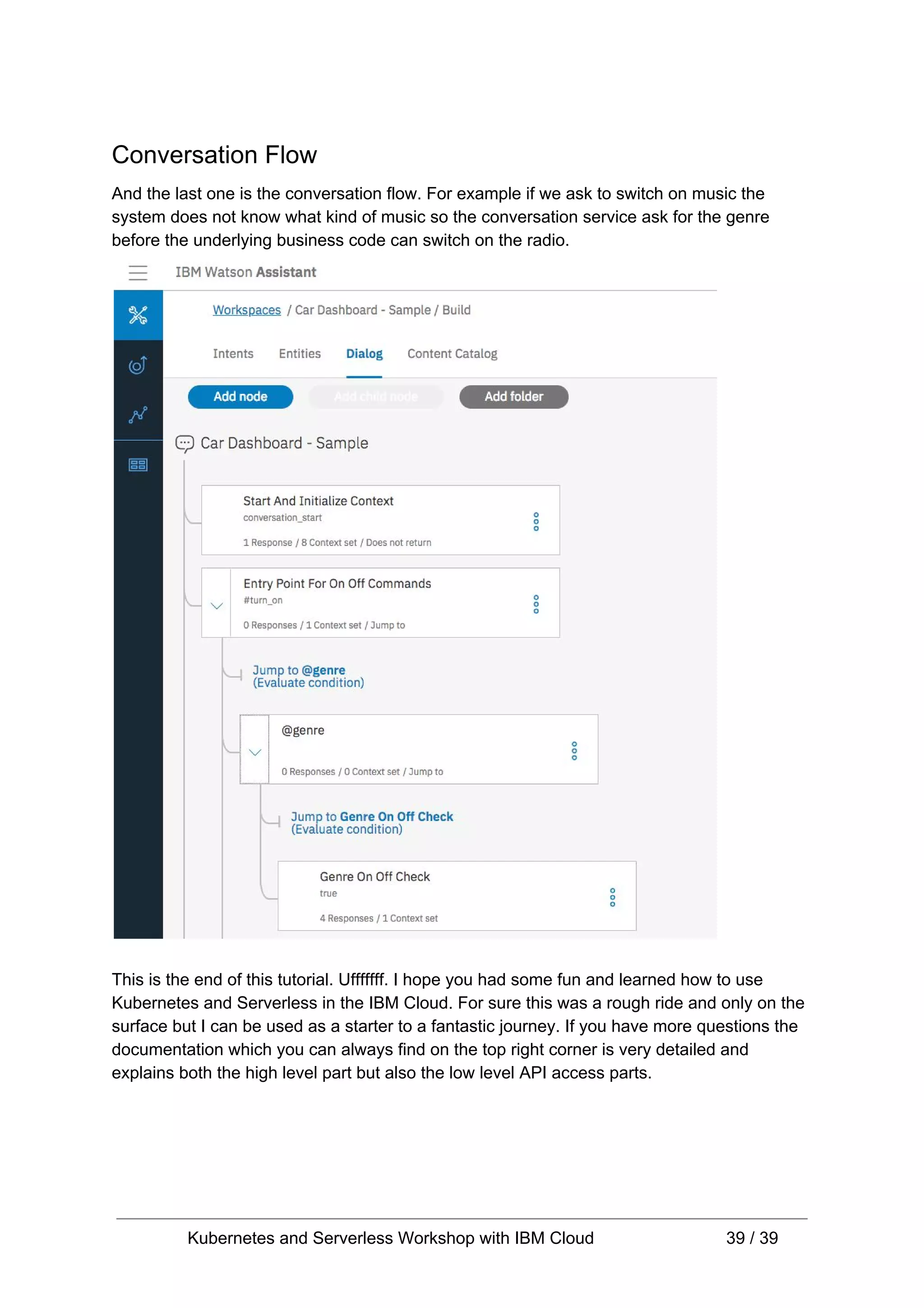 Conversation Flow And the last one is the conversation flow. For example if we ask to switch on music the system does not know what kind of music so the conversation service ask for the genre before the underlying business code can switch on the radio. This is the end of this tutorial. Ufffffff. I hope you had some fun and learned how to use Kubernetes and Serverless in the IBM Cloud. For sure this was a rough ride and only on the surface but I can be used as a starter to a fantastic journey. If you have more questions the documentation which you can always find on the top right corner is very detailed and explains both the high level part but also the low level API access parts. Kubernetes and Serverless Workshop with IBM Cloud 39 / 39 