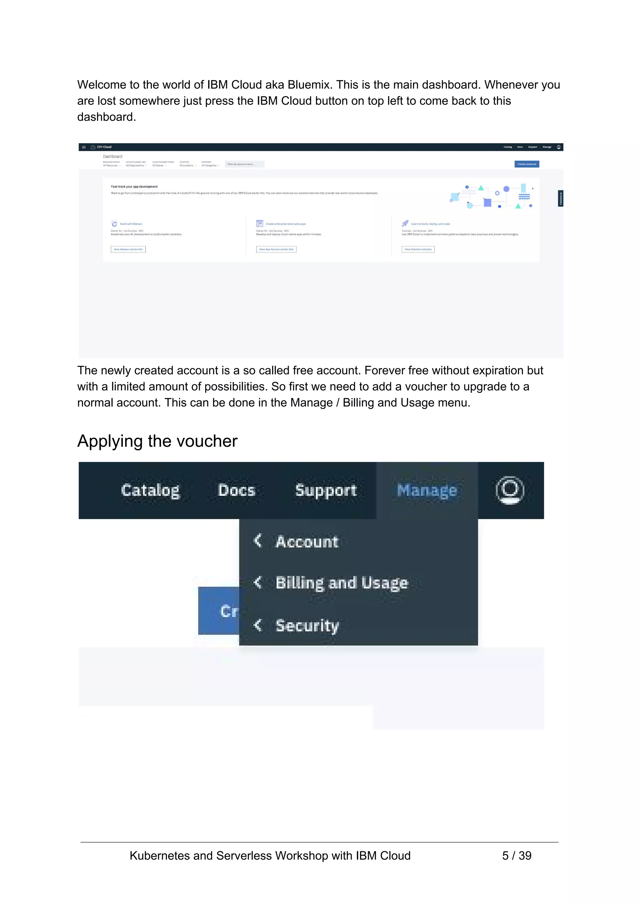 Welcome to the world of IBM Cloud aka Bluemix. This is the main dashboard. Whenever you are lost somewhere just press the IBM Cloud button on top left to come back to this dashboard. The newly created account is a so called free account. Forever free without expiration but with a limited amount of possibilities. So first we need to add a voucher to upgrade to a normal account. This can be done in the Manage / Billing and Usage menu. Applying the voucher Kubernetes and Serverless Workshop with IBM Cloud 5 / 39 