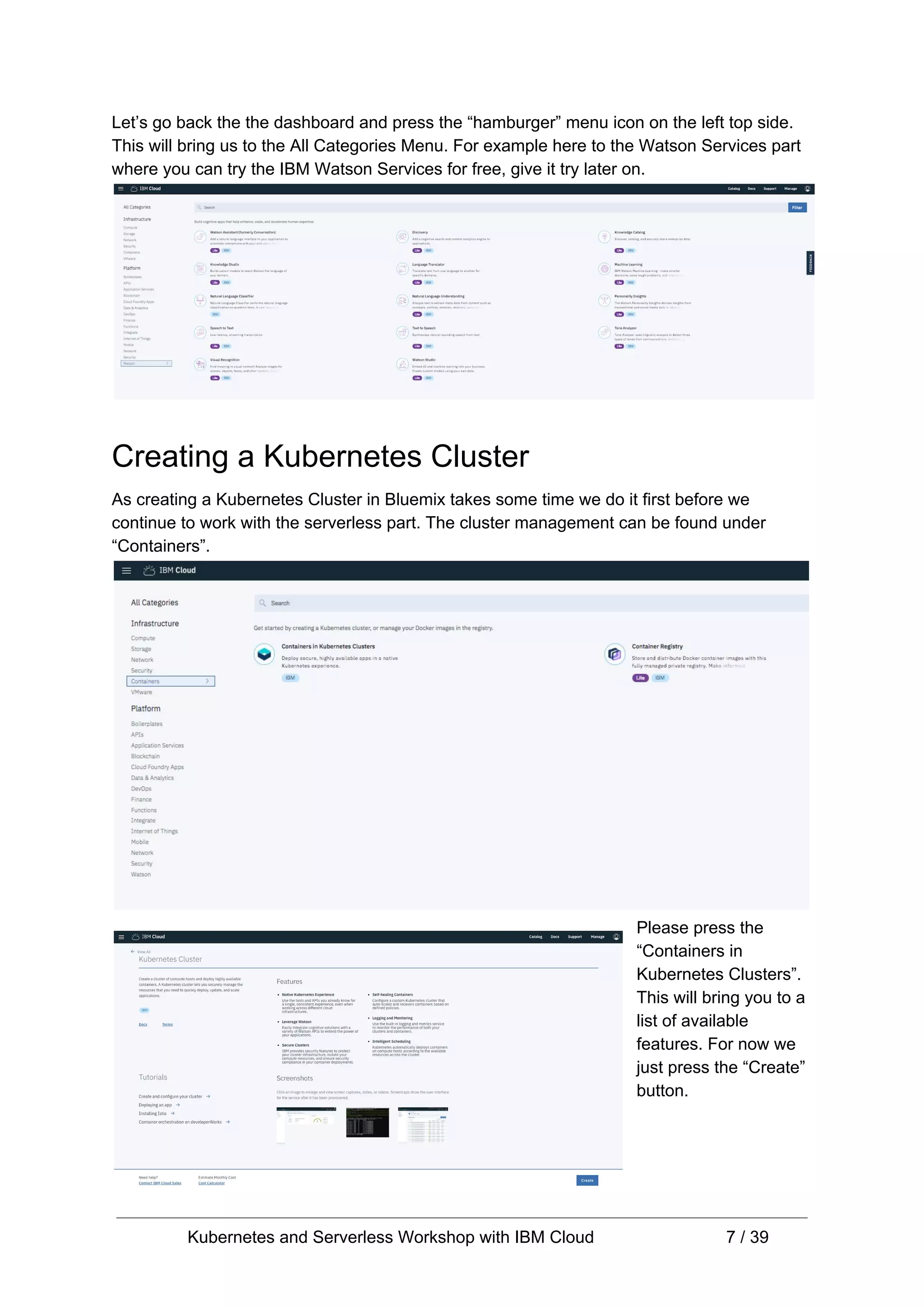 Let’s go back the the dashboard and press the “hamburger” menu icon on the left top side. This will bring us to the All Categories Menu. For example here to the Watson Services part where you can try the IBM Watson Services for free, give it try later on. Creating a Kubernetes Cluster As creating a Kubernetes Cluster in Bluemix takes some time we do it first before we continue to work with the serverless part. The cluster management can be found under “Containers”. Please press the “Containers in Kubernetes Clusters”. This will bring you to a list of available features. For now we just press the “Create” button. Kubernetes and Serverless Workshop with IBM Cloud 7 / 39 
