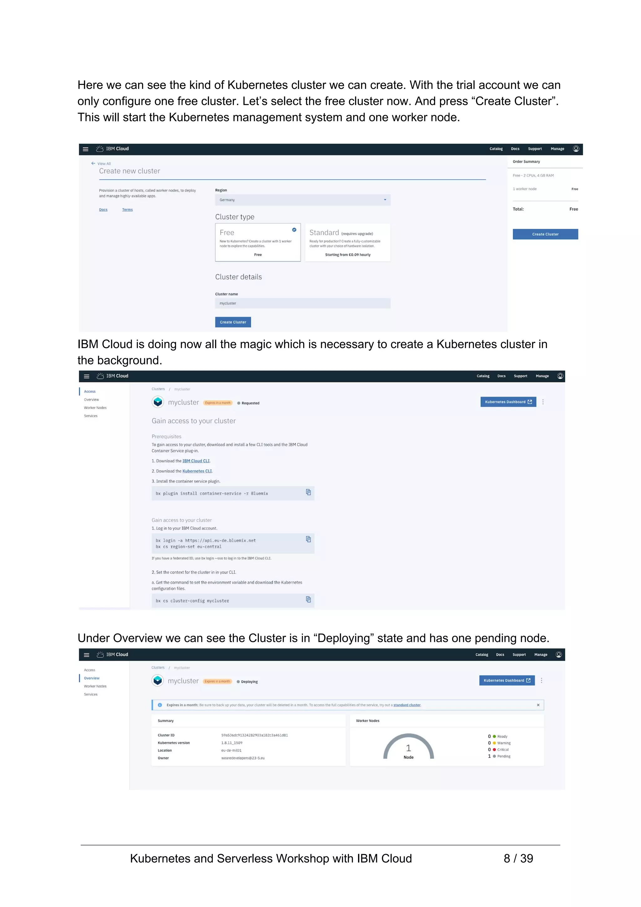 Here we can see the kind of Kubernetes cluster we can create. With the trial account we can only configure one free cluster. Let’s select the free cluster now. And press “Create Cluster”. This will start the Kubernetes management system and one worker node. IBM Cloud is doing now all the magic which is necessary to create a Kubernetes cluster in the background. Under Overview we can see the Cluster is in “Deploying” state and has one pending node. Kubernetes and Serverless Workshop with IBM Cloud 8 / 39 