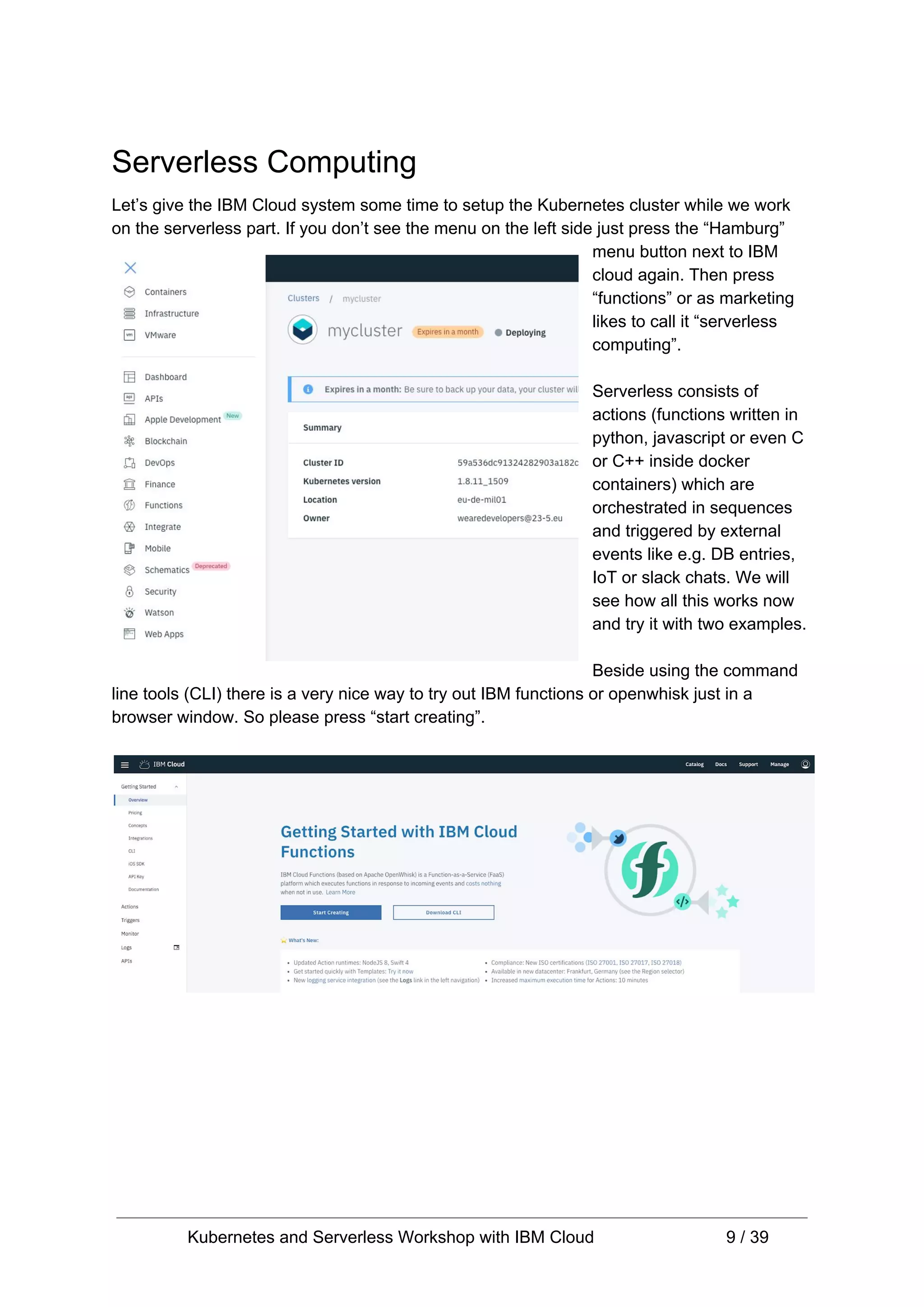 Serverless Computing Let’s give the IBM Cloud system some time to setup the Kubernetes cluster while we work on the serverless part. If you don’t see the menu on the left side just press the “Hamburg” menu button next to IBM cloud again. Then press “functions” or as marketing likes to call it “serverless computing”. Serverless consists of actions (functions written in python, javascript or even C or C++ inside docker containers) which are orchestrated in sequences and triggered by external events like e.g. DB entries, IoT or slack chats. We will see how all this works now and try it with two examples. Beside using the command line tools (CLI) there is a very nice way to try out IBM functions or openwhisk just in a browser window. So please press “start creating”. Kubernetes and Serverless Workshop with IBM Cloud 9 / 39 