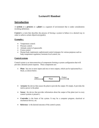 Lecture#1 Handout
Introduction
A system or a process or a plant is a segment of environment that is under consideration
(working definition).
Control is a term that describes the process of forcing a system to behave in a desired way in
order to achieve certain objective(s)/goal(s).
Examples :
• Temperature control.
• Pressure control.
• Attitude control of spacecrafts
• Cruise control
• Human body implements sophisticated control strategies for various purposes such as
body temperature regulation, hormone level control, etc.
Control systems
Control system is an interconnection of components forming a system configuration that will
provide a desired system response. These components are:
• Plant has one or more inputs and one or more outputs, which can be represented by a
block, as shown below.
Output
Input
Plant
• Actuator the device that causes the plant to provide the output. Or simply, It provides the
motive power to the plant.
• Sensor the device that provides information about the output of the plant (not in every
control systems is present ).
• Controller is the brain of the system. It may be a computer program, electrical or
mechanical device, etc.
• Reference is the desired outcome of the control system.
 