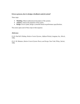 Given a process, how to design a feedback control system?
Three steps:
• Modeling. Obtain mathematical description of the systems.
• Analysis. Analyze the properties of the system.
• Design. Given a plant, design a controller based on performance specifications.
The course spans each of these steps in that sequence.
-Reference
[1]- R. Dorf & R. Bishop, Modern Control Systems, Addison Wesley Longman, Inc., 8th ed.,
1998.
[2]- S. M. Shinners, Modern Control System Theory and Design. New York: Wiley, 2nd ed.,
1998.
 