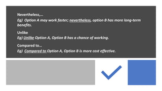 Nevertheless,…
Eg) Option A may work faster; nevertheless, option B has more long-term
benefits.
Unlike
Eg) Unlike Option A, Option B has a chance of working.
Compared to…
Eg) Compared to Option A, Option B is more cost effective.
 