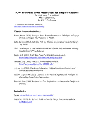 POW! Your Point: Better Presentations for a Happier Audience
Sara Lipich and Cherise Mead
Mesa Public Library
AzLA 2015 Conference
Our PowerPoint and notes are available at:
http://www.slideshare.net/MesaPublicLibrary
Effective Presentation Delivery:
Arnold, Kristin (2010). Boring to Bravo: Proven Presentation Techniques to Engage,
Involve and Inspire Your Audience to Action.
Gallo, Carmine (2014). Talk Like TED: the 9 Public Speaking Secrets of the World's
Top Minds.
Gallo, Carmine (2010). The Presentation Secrets of Steve Jobs: How to be Insanely
Great in Front of Any Audience.
Godin, Seth (2001). Really Bad PowerPoint (and How to Avoid It).
http://www.sethgodin.com/freeprize/reallybad-1.pdf
Kawasaki, Guy (2005). The 10/20/30 Rule of PowerPoint.
http://guykawasaki.com/the_102030_rule/
LeFever, Lee (2013). The Art of Explanation: Making Your Ideas, Products, and
Services Easier to Understand.
Kossyln, Stephen M. (2007). Clear and to the Point: 8 Psychological Principles for
Compelling PowerPoint Presentations.
Reynolds, Garr (2008). Presentation Zen: Simple Ideas on Presentation Design and
Delivery.
Design Basics:
Canva: https://designschool.canva.com/tutorials/
Kidd, Chip (2013). Go: A Kidd's Guide to Graphic Design. Companion website:
gothebook.com
 
