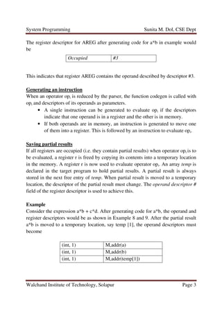 System Programming Sunita M. Dol, CSE Dept
Walchand Institute of Technology, Solapur Page 3
The register descriptor for AREG after generating code for a*b in example would
be
This indicates that register AREG contains the operand described by descriptor #3.
Generating an instruction
When an operator opi is reduced by the parser, the function codegen is called with
opi and descriptors of its operands as parameters.
• A single instruction can be generated to evaluate opi if the descriptors
indicate that one operand is in a register and the other is in memory.
• If both operands are in memory, an instruction is generated to move one
of them into a register. This is followed by an instruction to evaluate opi.
Saving partial results
If all registers are occupied (i.e. they contain partial results) when operator opi is to
be evaluated, a register r is freed by copying its contents into a temporary location
in the memory. A register r is now used to evaluate operator opi. An array temp is
declared in the target program to hold partial results. A partial result is always
stored in the next free entry of temp. When partial result is moved to a temporary
location, the descriptor of the partial result must change. The operand descriptor #
field of the register descriptor is used to achieve this.
Example
Consider the expression a*b + c*d. After generating code for a*b, the operand and
register descriptors would be as shown in Example 8 and 9. After the partial result
a*b is moved to a temporary location, say temp [1], the operand descriptors must
become
Occupied #3
(int, 1) M,addr(a)
(int, 1) M,addr(b)
(int, 1) M,addr(temp[1])
 