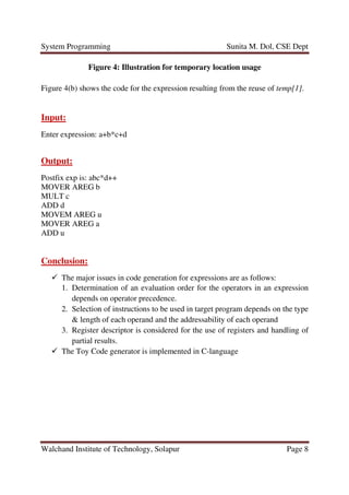System Programming Sunita M. Dol, CSE Dept
Walchand Institute of Technology, Solapur Page 8
Figure 4: Illustration for temporary location usage
Figure 4(b) shows the code for the expression resulting from the reuse of temp[1].
Input:
Enter expression: a+b*c+d
Output:
Postfix exp is: abc*d++
MOVER AREG b
MULT c
ADD d
MOVEM AREG u
MOVER AREG a
ADD u
Conclusion:
The major issues in code generation for expressions are as follows:
1. Determination of an evaluation order for the operators in an expression
depends on operator precedence.
2. Selection of instructions to be used in target program depends on the type
& length of each operand and the addressability of each operand
3. Register descriptor is considered for the use of registers and handling of
partial results.
The Toy Code generator is implemented in C-language
 