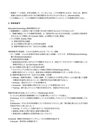 • 意識の「一人称的」科学は崩壊して、けっきょくは、ヘテロ現象学になるか、あるいは、最初の
前提に含まれる容認できない先入観を露呈するかのどちらかであろう。(Dennett 2005)
• この帰結として、ヘテロ現象学での意識の科学は哲学的ゾンビにとっての意識の科学となる。
3. 神 経 現 象 学
Neurophenomenology (神経現象学)とは：
• 意識経験を一人称的かつ誰でも同意できる形で説明するにはどうすればよいか?
• 「経験の構造についての現象学的説明」と「認知科学におけるその対応物」とは相互に拘束条件
を与えることで関係し合う(Varela 1996)。(=>相関よりも強い関係)
• 三つの要素 (Varela 1999)
1) 神経生物学的な基盤
2) 主に非線形力学に基づいた形式的な描写
3) 現象学的還元の元での「生きられた経験」の性質
神経現象学の実践例：てんかん性発作における「オーラ」経験
• オーラ経験：てんかん性発作が始まる直前に起こる経験 - デジャヴ、思考促迫(forced thinking)、
離人症(depersonalization)
1) 神経生物学的な基盤
• 脳波(EEG)を計測しながらビデオ撮影をすることで、EEG データのうちオーラ経験の起こった
時期を同定した (Le Van Quyen 2010)。
2) 主に非線形力学に基づいた形式的な描写
• セルアセンブリが周りから孤立して高度に同期する(Petitmengin 2010)。
• 複数の発作エピソードから、脳波 EEG の典型的な時間発展のパターンを見いだした。
3) 現象学的還元の元での「生きられた経験」の性質
• Attitude - 現象学的還元：
「主観と客観」の二元論のような形而上学をいったん脇に置いて経験
の構造を反省的に捉えること (=> 現象学的方法は内観主義ではない)
• Intimacy - 過去のエピソードを追体験する
• Invariants - 他者の経験と照合することによって共通項を見いだす
• Training - 繰り返し行うことで還元を安定化させ、言語化が巧みになる
現象学的還元を目指したインタビュー(Petitmengin 2010)
1) てんかん発作前の意識経験について記憶が新しいエピソードを選ぶ。
2) Intimacy: どういう知覚的な経験をしていたかを説明してもらうことでその経験を再経験しても
らう。
3) Reduction: そのときの内的過程について目を向けてもらう。 「肺が縮む感じがしたので発作
(例：
の前兆が来たと思いました」)
• Training: インタビューを繰り返すことで記述を安定させる
• 面接者と患者との間で相互に誠実な関係を築く
• 患者自身にも積極的に共同研究者となってもらう
Invariants: 複数(の参加者)のインタビューから共通項を抽出する
1) Arousal - 発作時には意識を失う

 