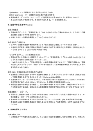 2) Attention - オーラ経験時には注意が外に向かなくなる
3) Self-awareness - オーラ経験時には注意が内面に向かう
• 複数の発作エピソードについてこの三つの時間変動を手書きのカーブで表現してもらった。
• 点と点の対応だけではなくて、場の形の対応もある。=> 位相同型である
4. 盲 視 で 神 経 現 象 学 す る に は
盲視の現象学
• 盲視の場合だったら、
「意識的視覚」と「なにかあるかんじ」の違いではなくて、このふたつの構
造的関係を見いだすのが現象学だろう。
• ではこのふたつの構造的関係とはどういうものであろうか?
前反省的自己意識とは
• ザハヴィは現象的意識の構成的特徴として「前反省的自己意識」が不可欠であると書く。
• 前反省的自己意識：経験的現象が現象学的な意味での反省を経る前から直接的一人称的に与えら
れているということ (Zahavi and Parnas 1998)
「なにかあるかんじ」とは意識経験である
• 盲視の研究から示唆された視覚の二つのレイヤー(「視覚的意識」と「なにかあるかんじ」)はどち
らとも前反省的自己意識を持っているといえる。
• 「なにかあるかんじ」(=「視覚の現前性」)とは無意識の過程ではなくて、
「視覚的意識」(=「意識
の内容」)を図とするならば、それに対する地の関係として意識経験を構成するものと考える方が
妥当なのかもしれない。
盲視における意識経験の神経現象学的な解明
• 意識経験には何が必要だろうか? 視覚野が活動することそのものだろうか? それとも視覚野を通
して視覚情報を操作できることだろうか? (Hurley and Noë 2003)
• 感覚運動ループ説：
「なにかあるかんじ」は機能回復に伴って感覚運動ループの形成による環境の
操作可能性が拡大したことによって生成した、ある種の視覚意識ではないか。
• 機能回復過程の現象的状態を観察し、脳と行動と環境とをすべて記録し、機能回復のダイナミク
スを特徴づけてゆけば、盲視における意識経験を神経現象学的に解明していけるのではないか？
意識経験の「一次データ」
• 盲視を含む脳損傷の患者がどのような経験を持っているのかという知見は意識の研究にとって非
常に重要な一次データだが非常に限られている。
• 患者自身がその経験を表現するための語彙とトレーニングが必要。(=> 現象学的還元の訓練)
• 患者自身が自分の経験を構造立てて捉えるという作業には「当事者研究」を参考に出来るのでは
ないか?
5. 当 事 者 研 究 か ら 学 ぶ
当事者研究とは
• 日常実践の中で問題を抱えた個人が、そんな自分の苦労を客観視しながら仲間に語り、仲間と共

 