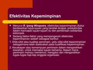 Efektivitas Kepemimpinan

  Menurut R. Iyeng Wiraputra, efektivitas kepemimpinan diukur
   berdasarkan tujua-tujuan yang hendak dicapai, produktivitas
   dalam mencapai tujuan-tujuan itu dan pembinaan solidaritas
   kelompok.
 Sedang faktor-faktor yang mempengaruhi efektivitas
   kepemimpinan adalah sebagaai berikut:
1. Sifat-sifat atau kualitas pemimpin, yaitu sifat-sifat kepemimpinan
   sebagaimana telah disebutkan pada kualifikasi kepemimpinan.
2. Kecakapan atau kemampuan pemimpin dalam mengarahkan
   bawahan, untuk mencapai tujuan bersama. Sejauh mana
   pemimpin mampu memerinci, mengatur dan mengarahkan
   tugas-tugas tiap-tiap anggota organisasi.
 