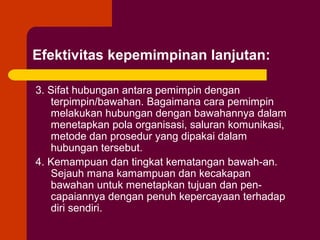Efektivitas kepemimpinan lanjutan:

3. Sifat hubungan antara pemimpin dengan
   terpimpin/bawahan. Bagaimana cara pemimpin
   melakukan hubungan dengan bawahannya dalam
   menetapkan pola organisasi, saluran komunikasi,
   metode dan prosedur yang dipakai dalam
   hubungan tersebut.
4. Kemampuan dan tingkat kematangan bawah-an.
   Sejauh mana kamampuan dan kecakapan
   bawahan untuk menetapkan tujuan dan pen-
   capaiannya dengan penuh kepercayaan terhadap
   diri sendiri.
 