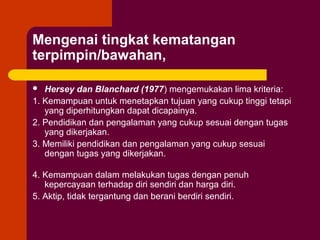 Mengenai tingkat kematangan
terpimpin/bawahan,

  Hersey dan Blanchard (1977) mengemukakan lima kriteria:
1. Kemampuan untuk menetapkan tujuan yang cukup tinggi tetapi
   yang diperhitungkan dapat dicapainya.
2. Pendidikan dan pengalaman yang cukup sesuai dengan tugas
   yang dikerjakan.
3. Memiliki pendidikan dan pengalaman yang cukup sesuai
   dengan tugas yang dikerjakan.

4. Kemampuan dalam melakukan tugas dengan penuh
   kepercayaan terhadap diri sendiri dan harga diri.
5. Aktip, tidak tergantung dan berani berdiri sendiri.
 