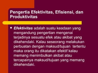 Pengertia Efektivitas, Efisiensi, dan
Produktivitas

 Efektivitas adalah suatu keadaan yang
  mengandung pengertian mengenai
  terjadinya sesuatu efek atau akibat yang
  dikehendaki. Kalau seseorang melakukan
  perbuatan dengan maksud/tujuan tertentu
  maka orang itu dikatakan efektif kalau
  memang menimbulkan akibat atau
  tercapainya maksud/tujuan yang memang
  dikehendaki.
 