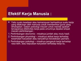 Efektif Kerja Manusia :
  Yaitu suatu keadaan atau kemampuan berhasilnya suatu kerja
   yang dilakukan oleh manusia untuk memberikan guna yang
   diharapkan. Dalam psikologi industri untuk menilai apakah
   tercapainya efektivitas kerja pada umumnya dipakai empat
   macam pertimbangan :
1. Pertimbangan ekonomis - misalnya jumlah atau mutu hasil.
2. Pertimbangan physiologi – misalnya akibat kerja terhadap
   kesehatan karyawan atau banyaknya kecelakaan jasmani.
3. Pertimbangan psikologi – misalnya pengaruh kerja terhadap
   rasa letih, atau kepuasan karyawan terhadap kerja itu.
 
