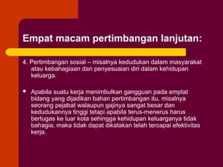 Empat macam pertimbangan lanjutan:

4. Pertimbangan sosial – misalnya kedudukan dalam masyarakat
   atau kebahagiaan dan penyesuaian diri dalam kehidupan
   keluarga.

   Apabila suatu kerja menimbulkan gangguan pada emptat
    bidang yang dijadikan bahan pertimbangan itu, misalnya
    seorang pejabat walaupun gajinya sangat besar dan
    kedudukannya tinggi tetapi apabila terus-menerus harus
    bertugas ke luar kota sehingga kehidupan keluarganya tidak
    bahagia, maka tidak dapat dikatakan telah tercapai efektivitas
    kerja.
 