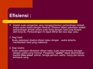 Efisiensi :
   Adalah suatu pengertian yang menggambarkan perbandingan terbaik
    antara suatu usaha dengan hasilnya. Efisiensi dalam pekerjaan adalah
    perbandingan terbaik antara suatu kerja dengan hasil yang dicapai
    oleh kerja itu. Perbandingan ini dapat dilihat dari dua segi, yaitu:

1. Segi hasil:
   Suatu pekerjaan disebut efisien kalau dengan usaha tertentu
    memberikan hasil yang maksimal.

2. Segi Usaha:
   Suatu pekerjaan dikatakan efisien kalau suatu hasil tertentu tercapai
    dengan usaha yang minimal. Pengertian “usaha” dapat dikembalikan
    kepada lima unsur: pikiran, tenaga jasmani, waktu, ruang dan benda
    termasuk uang.
 