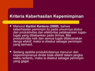 Kriteria Keberhasilan Kepemimpinan

   Menurut Kartini Kartono (2008), bahwa
    keberhasilan pemimpin itu pada umumnya diukur
    dari produktivitas dan efektivitas pelaksanaan tugas-
    tugas yang dibebankan pada dirinya. Bila
    produktivitas naik dan semua tugas dilaksanakan
    denga efektif, maka ia disebut sebagai pemimpin
    yang berhasil.

   Sedang apabila produktivitasnya menurun dan
    kepemimpinanya dinilai tidak efektif dalam jangka
    waktu tertentu, maka ia disebut sebagai pemimpin
    yang gagal.
 