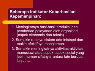 Beberapa Indikator Keberhasilan
Kepemimpinan:

1. Meningkatnya hasi-hasil produksi dan
   pemberian pelayanan oleh organisasi
   (aspek ekonomis dan teknis)
2. Semakin rapinya sistem administrasi dan
   makin efektifnya manajemen.
3. Semakin meningkatnya aktivitas-aktivitas
   manusiawi atau aspek-aspek sosial yang
   lebih human sifatnya, antara lain berupa:
   lanjut ….
 