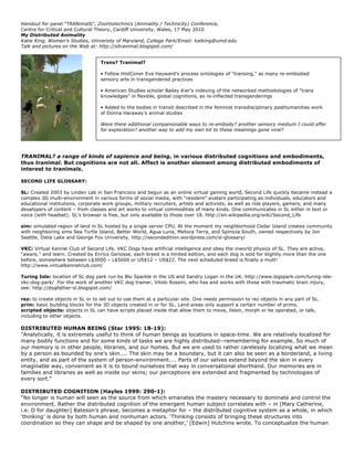 Handout for panel “TRANimalS”, Zoontotechnics (Animality / Technicity) Conference,
Centre for Critical and Cultural Theory, Cardiff University, Wales, 17 May 2010
My Distributed Animality
Katie King, Women's Studies, University of Maryland, College Park/Email: katking@umd.edu
Talk and pictures on the Web at: http://sltranimal.blogspot.com/


                                  Trans? Tranimal?

                                  • Fellow HistConer Eva Hayward’s process ontologies of “transing,” as many re-embodied
                                  sensory arts in transgendered practices

                                  • American Studies scholar Bailey Kier’s indexing of the networked methodologies of “trans
                                  knowledges” in flexible, global cognitions, as re-inflected transgenderings

                                  • Added to the bodies in transit described in the feminist transdisciplinary posthumanities work
                                  of Donna Haraway’s animal studies

                                  Were there additional companionable ways to re-embody? another sensory medium I could offer
                                  for exploration? another way to add my own bit to these meanings gone viral?




TRANIMAL? a range of kinds of sapience and being, in various distributed cognitions and embodiments,
thus tranimal. But cognitions are not all. Affect is another element among distributed embodiments of
interest to tranimals.

SECOND LIFE GLOSSARY:

SL: Created 2003 by Linden Lab in San Francisco and begun as an online virtual gaming world, Second Life quickly became instead a
complex 3D multi-environment in various forms of social media, with “resident” avatars participating as individuals, educators and
educational institutions, corporate work groups, military recruiters, artists and activists, as well as role players, gamers, and many
developers of content – from classes and art works to virtual commodities of many kinds. One communicates in SL either in text or
voice (with headset). SL’s browser is free, but only available to those over 18. http://en.wikipedia.org/wiki/Second_Life

sim: simulated region of land in SL hosted by a single server CPU. At the moment my neighborhood Cedar Island creates community
with neighboring sims Sea Turtle Island, Better World, Agua Luna, Meliora Terra, and Spinoza South, owned respectively by Jon
Seattle, Delia Lake and George Fox University. http://secondedition.wordpress.com/sl-glossary/

VKC: Virtual Kennel Club of Second Life. VKC Dogs have artificial intelligence and obey the inworld physics of SL. They are active,
“aware,” and learn. Created by Enrico Genosse, each breed is a limited edition, and each dog is sold for slightly more than the one
before, somewhere between L$3000 – L$5600 or US$12 – US$22. The next scheduled breed is finally a mutt!
http://www.virtualkennelclub.com/

Turing Isle: location of SL dog park run by Blu Sparkle in the US and Sandry Logan in the UK. http://www.logspark.com/turing-isle-
vkc-dog-park/ For the work of another VKC dog trainer, Vitolo Rossini, who has and works with those with traumatic brain injury,
see: http://dogfather-sl.blogspot.com/

rez: to create objects in SL or to set out to use them at a particular site. One needs permission to rez objects in any part of SL.
prim: basic building blocks for the 3D objects created in or for SL. Land areas only support a certain number of prims.
scripted objects: objects in SL can have scripts placed inside that allow them to move, listen, morph or be operated, or talk,
including to other objects.

DISTRIBUTED HUMAN BEING (Star 1995: 18-19):
"Analytically, it is extremely useful to think of human beings as locations in space-time. We are relatively localized for
many bodily functions and for some kinds of tasks we are highly distributed--remembering for example. So much of
our memory is in other people, libraries, and our homes. But we are used to rather carelessly localizing what we mean
by a person as bounded by one's skin.... The skin may be a boundary, but it can also be seen as a borderland, a living
entity, and as part of the system of person-environment.... Parts of our selves extend beyond the skin in every
imaginable way, convenient as it is to bound ourselves that way in conversational shorthand. Our memories are in
families and libraries as well as inside our skins; our perceptions are extended and fragmented by technologies of
every sort."

DISTRIBUTED COGNITION (Hayles 1999: 290-1):
“No longer is human will seen as the source from which emanates the mastery necessary to dominate and control the
environment. Rather the distributed cognition of the emergent human subject correlates with – in [Mary Catherine,
i.e. D for daughter] Bateson’s phrase, becomes a metaphor for – the distributed cognitive system as a whole, in which
‘thinking’ is done by both human and nonhuman actors. ‘Thinking consists of bringing these structures into
coordination so they can shape and be shaped by one another,’ [Edwin] Hutchins wrote. To conceptualize the human
 