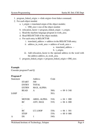 System Programming Sunita M. Dol, CSE Dept
Walchand Institute of Technology, Solapur Page 4
1. program_linked_origin := <link origin> from linker command;
2. For each object module
a. t_origin := translated origin of the object module;
i. OM_size:= size of the object module
b. relocation_factor := program_linked_origin – t_origin;
c. Read the machine language program in work_area.
d. Read RELOCTAB of the object module.
e. For each entry in RELOCTAB
i. translated_address := address in the RELOCTAB entry;
ii. address_in_work_area := address of work_area +
a. translated_address –
b. t_origin;
iii. Add relocation_factor to the operand address in the word with
the address address_in_work_area.
f. program_linked_origin := program_linked_origin + OM_size;
Example
Consider program P and Q
Program P
Statement Address Code
START 500
ENTRY TOTAL
EXTRN MAX, ALPHA
READ A 500) + 09 0 540
LOOP . 501)
.
MOVER AREG, ALPHA 518) + 04 1 000
BC ANY, MAX 519) + 06 6 000
.
.
BC LT, LOOP 538) + 06 1 501
STOP 539) + 00 0 000
A DS 1 540)
 