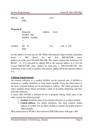 System Programming Sunita M. Dol, CSE Dept
Walchand Institute of Technology, Solapur Page 5
TOTAL DS 541)
END
Program Q
Statement Address Code
START 200
ENTRY ALPHA
--
--
ALPHA DS 25 231) + 00 0 025
END
Let the address of work area be 300. While relocating the object module, relocation
factor = 400. Hence for the first RELOCTAB entry,
address_in_work_area=300+500-500=300. This word contains the instruction for
READ A. It is relocated by adding 400 to the operand address in it. For the
second RELOCTAB entry, address_in_work_area = 300+538-500=338. The
instruction in this word is similarly relocated by adding 400 to the operand address
in it.
Linking requirements
An external reference to a symbol ALPHA can be resolved only if ALPHA is
declared as a public definition in some object module. Using this observation as
the basis, program linking can be performed as follows: The linker processes all
object modules being linked and builds a table of all public definitions and their
load time addresses.
A name table (NTAB) is defined for use in program linking. Each entry of the
table contains the following fields:
1. Symbol: Symbolic name of an external reference or an object module.
2. Linked_address: For public definition, this field contains linked
address of symbol. For an object module it contains the linked origin of
object module.
Most information in NTAB is derived from LINKTAB entries with type = PD.
 