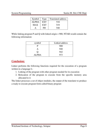 System Programming Sunita M. Dol, CSE Dept
Walchand Institute of Technology, Solapur Page 8
Symbol Type Translated address
ALPHA
MAX
A
EXT
EXT
PD
518
519
540
While linking program P and Q with linked origin = 900, NTAB would contain the
following information:
symbol Linked address
P
A
Q
ALPHA
900
940
942
973
Conclusion:
Linker performs the following functions required for the execution of a program
written in a language L:
1. Linking of the program with other program needed for its execution
2. Relocation of the program to execute from the specific memory area
allocated to it
The linker processes a set of object modules, the output of the translator to produce
a ready to execute program form called binary program
 